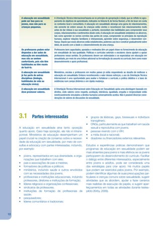 A educação em sexualidade    A Orientação Técnica Internacional baseia-se no princípio de apropriação à idade, que se re ete no agru-
         pode ser boa para os         pamento de objetivos de aprendizado, indicados no Volume II, de forma exível, a m de levar em conta
         jovens, mas não para as      os contextos local e comunitário. A educação em sexualidade abrange uma gama de relacionamentos,
         crianças pequenas.           não somente de ordem sexual. As crianças estão cientes e reconhecem tais relacionamentos muito
                                      antes de dar rédeas à sua sexualidade e, portanto, necessitam das habilidades para compreender seus
                                      corpos, relacionamentos e sentimentos desde cedo. A educação em sexualidade estabelece os alicerces,
                                      tais como aprender os nomes corretos das partes do corpo, compreender os princípios da reprodução
                                      humana, explorar relações familiares e interpessoais, aprender sobre segurança, e desenvolver con-
                                        ança. Depois que esses alicerces estão estabelecidos, podemos usá-los e construir gradualmente sobre
                                      deles, de acordo com a idade e o desenvolvimento de uma criança.
         Os professores podem estar   Professores bem capacitados, apoiados e motivados têm um papel chave no fornecimento de educação
         dispostos a dar aulas de     em sexualidade de boa qualidade. Políticas e currículos setoriais e escolares claros ajudam a apoiar
         educação em sexualidade,     professores nesse sentido. Os professores devem ser estimulados a se especializar em educação em
         mas não se sentem            sexualidade, por meio de uma ênfase adicional na formalização do assunto no currículo, bem como maior
         confortáveis, pois não têm   desenvolvimento e apoio pro ssional.
         habilidades ou têm receio
         de fazê-lo.
         A educação em sexualidade    Ministérios, escolas e professores em muitos países já estão respondendo ao desa o de melhorar a
         já faz parte de outras       educação em sexualidade. Embora reconhecendo o valor desses esforços, o uso da Orientação Técnica
         disciplinas (biologia,       Internacional é uma oportunidade para avaliar e fortalecer o currículo, a prática didática e a base de
         habilidades de vida ou       evidências num campo dinâmico e em rápida mudança.
         educação cívica).
         A educação em sexualidade    A Orientação Técnica Internacional sobre Educação em Sexualidade apóia uma abordagem baseada em
         deve promover valores.       direitos, onde valores como respeito, aceitação, tolerância, igualdade, empatia e reciprocidade estão
                                      inextricavelmente vinculados a direitos humanos universalmente aceitos. Não é possível divorciar consi-
                                      derações de valores de discussões de sexualidade.




     3.1          Partes interessadas                                    •    grupos de lésbicas, gays, bissexuais e indivíduos
                                                                              transgênero;
                                                                         •    ONGs, particularmente as que trabalham em saúde
     A educação em sexualidade atrai tanto oposição                           sexual e reprodutiva com jovens;
     quanto apoio. Caso haja oposição, ela não é intrans-                •    pessoas vivendo com o VIH;
     ponível. Ministérios de educação desempenham um                     •    a mídia (local e nacional);
     papel crucial na criação de consenso sobre a necessi-               •    doadores ou jnanciadores externos relevantes.
     dade da educação em sexualidade, por meio de con-
     sultas e advocacy com partes interessadas, incluindo,               Estudos e experiências práticas demonstraram que
     por exemplo:                                                        programas de educação em sexualidade podem ser
                                                                         mais atraentes para jovens e mais efetivos se os jovens
     •     jovens, representados em sua diversidade, e orga-             participarem do desenvolvimento do currículo. Facilitar
           nizações que trabalhem com eles;                              o diálogo entre diferentes interessados, especialmente
     •     pais e associações de pais e mestres;                         entre jovens e adultos, pode ser considerada uma
     •     formadores de políticas e políticos;                          das estratégias para criar apoio. Há muitos papéis
     •     ministérios, incluindo saúde e outros envolvidos              que podem ser exercidos pelos jovens. Por exemplo,
           com as necessidades dos jovens;                               podem identijcar algumas de suas preocupações par-
     •     projssionais e instituições educacionais, incluindo           ticulares e crenças comuns sobre sexualidade, sugerir
           professores, diretores e instituições de formação;            atividades que as abordem, ajudar a fazer cenários
     •     líderes religiosos e organizações confessionais;              mais realistas de execução de papéis, e sugerir aper-
     •     sindicatos de professores;                                    feiçoamentos em todas as atividades durante testes-
     •     instituições de formação de projssionais de                   piloto (Kirby, 2009).
           saúde;
     •     pesquisadores;
     •     líderes comunitários e tradicionais;



10
 