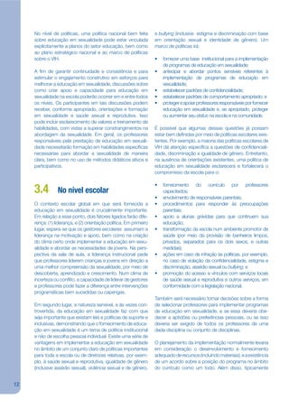 No nível de políticas, uma política nacional bem feita         e bullying (inclusive estigma e discriminação com base
     sobre educação em sexualidade pode estar vinculada             em orientação sexual e identidade de gênero). Um
     explicitamente a planos do setor educação, bem como            marco de políticas irá:
     ao plano estratégico nacional e ao marco de políticas
     sobre o VIH.                                                   •   fornecer uma base institucional para a implementação
                                                                        de programas de educação em sexualidade;
     A jm de garantir continuidade e consistência e para            •   antecipar e abordar pontos sensíveis referentes à
     estimular o engajamento construtivo em esforços para               implementação de programas de educação em
     melhorar a educação em sexualidade, discussões sobre               sexualidade;
     como criar apoio e capacidade para educação em                 •   estabelecer padrões de conjdencialidade;
     sexualidade na escola poderão ocorrer em e entre todos         •   estabelecer padrões de comportamento apropriado; e
     os níveis. Os participantes em tais discussões podem           •   proteger e apoiar professores responsáveis por fornecer
     receber, conforme apropriado, orientações e formação               educação em sexualidade e, se apropriado, proteger
     em sexualidade e saúde sexual e reprodutiva. Isso                  ou aumentar seu status na escola e na comunidade.
     pode incluir esclarecimento de valores e treinamento de
     habilidades, com vistas a superar constrangimentos na          É possível que algumas dessas questões já possam
     abordagem da sexualidade. Em geral, os professores             estar bem dejnidas por meio de políticas escolares exis-
     responsáveis pela prestação de educação em sexuali-            tentes. Por exemplo, a maioria das políticas escolares de
     dade necessitarão formação em habilidades especíjcas           VIH dá atenção especíjca a questões de conjdenciali-
     necessárias para abordar a sexualidade de maneira              dade, discriminação e igualdade de gênero. Entretanto,
     clara, bem como no uso de métodos didáticos ativos e           na ausência de orientações existentes, uma política de
     participativos.                                                educação em sexualidade esclarecerá e fortalecerá o
                                                                    compromisso da escola para o:

                                                                    •   fornecimento do currículo por professores
     3.4         No nível escolar                                       capacitados;
                                                                    •   envolvimento de responsáveis parentais;
     O contexto escolar global em que será fornecida a              •   procedimentos para responder às preocupações
     educação em sexualidade é crucialmente importante.                 parentais;
     Em relação a esse ponto, dois fatores ligados farão dife-      •   apoio a alunas grávidas para que continuem sua
     rença: (1) liderança, e (2) orientação política. Em primeiro       educação;
     lugar, espera-se que os gestores escolares assumam a           •   transformação da escola num ambiente promotor de
     liderança na motivação e apoio, bem como na criação                saúde (por meio da provisão de banheiros limpos,
     do clima certo onde implementar a educação em sexu-                privados, separados para os dois sexos, e outras
     alidade e abordar as necessidades de jovens. Na pers-              medidas);
     pectiva da sala de aula, a liderança instrucional pede         •   ações em caso de infração às políticas, por exemplo,
     que professores liderem crianças e jovens em direção a             no caso de violação da conjdencialidade, estigma e
     uma melhor compreensão da sexualidade, por meio de                 discriminação, assédio sexual ou bullying; e
     descoberta, aprendizado e crescimento. Num clima de            •   promoção do acesso e vínculos com serviços locais
     incerteza ou conkito, a capacidade de liderar de gestores          de saúde sexual e reprodutiva e outros serviços, em
     e professores pode fazer a diferença entre intervenções            conformidade com a legislação nacional.
     programáticas bem sucedidas ou capengas.
                                                                    Também será necessário tomar decisões sobre a forma
     Em segundo lugar, a natureza sensível, e às vezes con-         de selecionar professores para implementar programas
     trovertida, da educação em sexualidade faz com que             de educação em sexualidade, e se essa deveria obe-
     seja importante que existam leis e políticas de suporte e      decer a aptidões ou preferências pessoais, ou se isso
     inclusivas, demonstrando que o fornecimento de educa-          deveria ser exigido de todos os professores de uma
     ção em sexualidade é um tema de política institucional         dada disciplina ou conjunto de disciplinas.
     e não de escolha pessoal individual. Existe uma série de
     vantagens em implementar a educação em sexualidade             O planejamento da implementação normalmente levaria
     no âmbito de um conjunto claro de políticas importantes        em consideração o desenvolvimento e fornecimento
     para toda a escola ou de diretrizes relativas, por exem-       adequado de recursos (incluindo materiais), e a existência
     plo, à saúde sexual e reprodutiva, igualdade de gênero         de um acordo sobre a posição do programa no âmbito
     (inclusive assédio sexual), violência sexual e de gênero,      do currículo como um todo. Além disso, tipicamente


12
 