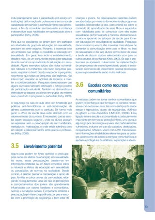 inclui planejamento para a capacitação pré-serviço em      crianças e jovens. As preocupações parentais podem
instituições de formação de professores e em cursos de     ser abordadas por meio do fornecimento de programas
capacitação em serviço e aperfeiçoamento para profes-      paralelos direcionados a eles, para orientá-los sobre o
sores, a jm de consolidar seu bem-estar e conjança         conteúdo do aprendizado de seus jlhos e equipá-los
e desenvolver suas habilidades em aprendizado ativo e      com habilidades para se comunicar com eles sobre
participativo (Kirby, 2009).                               sexualidade, de forma aberta e honesta, afastando seus
                                                           receios e apoiando os esforços da escola para forne-
Para que os estudantes se sintam bem em participar         cer educação em sexualidade de qualidade. Pesquisas
em atividades de grupo de educação em sexualidade,         demonstraram que uma das maneiras mais efetivas de
precisam se sentir seguros. Portanto, é essencial criar    aumentar a comunicação entre pais e jlhos na área
um ambiente que proteja e possibilite a educação em        de sexualidade é dar aos alunos como dever de casa
sexualidade. Em geral, isso inclui o estabelecimento,      a tarefa de discutir tópicos selecionados com pais ou
desde o início, de um conjunto de regras a ser seguidas    outros adultos de conjança (Kirby, 2009). Se pais e pro-
durante o ensino e aprendizado da educação em sexu-        fessores se apoiarem mutuamente na implementação
alidade. Alguns exemplos típicos são: evitar comentá-      de um processo de ensino/aprendizado guiado e estru-
rios ridículos e humilhantes; não fazer perguntas pes-     turado, as chances de crescimento pessoal de crianças
soais; respeitar o direito de não responder a perguntas;   e jovens provavelmente serão muito melhores.
reconhecer que todas as perguntas são legítimas; não
interromper; respeitar as opiniões de terceiros; e man-
ter a conjdencialidade. Pesquisas demonstraram que
alguns currículos também estimulam o reforço positivo      3.6        Escolas como recursos
da participação estudantil. Também se demonstrou a
efetividade de separar os alunos em grupos do mesmo                   comunitários
sexo, para todo o programa ou parte dele (Kirby, 2009).
                                                           As escolas podem se tornar centros comunitários que
A segurança na sala de aula deve ser fortalecida por       gozem de conjança e que forneçam os contatos neces-
políticas anti-homofóbicas e anti-discriminação de         sários com outros recursos, tais como serviços de saúde
gênero, consistentes com o currículo. De forma mais        sexual e reprodutiva, abuso de substâncias, violência
geral, o ethos da escola deve estar alinhado com os        de gênero e crise doméstica (UNESCO, 2008b). Essa
valores e metas do currículo. É necessário que as esco-    ligação entre a escola e a comunidade é particularmente
las sejam ‘espaços seguros’, onde os alunos possam         importante em termos de proteção infantil, uma vez que
se expressar sem a preocupação de ser humilhados,          alguns grupos de crianças e jovens são particularmente
rejeitados ou maltratados, e onde exista tolerância zero   vulneráveis, inclusive os que são casados, deslocados,
em relação a relacionamentos entre alunos e professo-      incapacitados, órfãos ou vivem com o VIH. Eles necessi-
res (Kirby, 2009).                                         tam informações e habilidades relevantes para se prote-
                                                           ger, assim como de acesso a serviços comunitários que
                                                           ajudem a protegê-los da violência, exploração e abuso.

3.5        Envolvimento parental
Alguns pais podem ter fortes opiniões e preocupa-
ções sobre os efeitos da educação em sexualidade.
Às vezes, essas preocupações baseiam-se em
informações limitadas ou em falsos conceitos sobre
a natureza e efeitos da educação em sexualidade
ou percepções de normas na sociedade. Desde
o início, é preciso buscar a cooperação e apoio de
pais, famílias e outros atores da comunidade, refor-
çando-os regularmente, uma vez que as percepções
e comportamentos dos jovens são grandemente
inkuenciadas por valores familiares e comunitários,
normas e condições sociais. É importante enfatizar a
preocupação primária compartilhada por pais e esco-
las com a promoção da segurança e bem-estar de


                                                                                                                      13
 