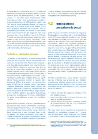 A revisão encontrou 87 estudos6 em todo o mundo que                                 iguais ou similares; e 4) programas que eram efetivos
satisfaziam os critérios (ver a Tabela 2 abaixo); 29 provi-                         em mudar o comportamento sexual frequentemente
nham de países em desenvolvimento, 47 dos Estados                                   compartilhavam características comuns.
Unidos e 11 de outros países desenvolvidos. Todos
os programas tinham sido concebidos para reduzir a
gravidez indesejada ou as DSTs, inclusive o VIH, e não
para abordar as necessidades diversas de jovens ou                                  4.2            Impacto sobre o
seu direito à informação sobre muitos tópicos. Todos
eram programas baseados em currículos, 70% foi                                                     comportamento sexual
implementado em escolas, e o restante na comunidade
ou em ambulatórios. Muitos dos programas eram muito                                 De 637 estudos que mediram o impacto de programas
modestos, com menos de 30 ou mesmo de 15 horas.                                     de educação em sexualidade sobre o início da atividade
A revisão examinou o impacto desses programas sobre                                 sexual, 37% dos programas retardou o início de rela-
aqueles comportamentos sexuais que afetam direta-                                   ções sexuais entre ou toda a amostra ou num subgrupo
mente a gravidez e a transmissão sexual do VIH e outras                             importante, enquanto 63% não teve nenhum impacto.
DSTs. Não examinou o impacto sobre outros comporta-                                 Notadamente, nenhum dos programas apressava o
mentos, como procura de mais saúde, assédio sexual,                                 início das relações sexuais. De modo similar, 31% dos
violência sexual ou aborto inseguro.                                                programas levou a uma redução na frequência de rela-
                                                                                    ções sexuais (inclusive a volta à abstinência), enquanto
                                                                                    66% não teve nenhum impacto e 3% aumentou a fre-
Pontos fortes e limitações da revisão                                               quência de relações sexuais. Finalmente, 44% dos pro-
                                                                                    gramas diminuiu o número de parceiros sexuais, 56%
Os estudos e, por implicação, a revisão tinham várias                               não teve nenhum impacto sobre isso, e nenhum levou
limitações. Pouquíssimos tinham sido realizados em                                  a um maior número de parceiros. As baixas percenta-
países em desenvolvimento. Alguns sofriam devido a                                  gens de resultados na direção indesejada são iguais ou
uma descrição inadequada de seus respectivos pro-                                   menores do que as que seriam esperadas pela ação do
gramas. Nenhum examinou programas para gays ou                                      acaso, dado o grande número de testes de signijcância
lésbicas, ou outros jovens envolvendo-se em compor-                                 examinados. Seguindo o mesmo princípio, alguns dos
tamentos sexuais com o mesmo sexo. Alguns estudos                                   resultados positivos foram provavelmente resultado do
tinham planos de avaliação no limite do adequado, e                                 acaso.
muitos não tinham poder estatístico sujciente. Muitos
não jzeram ajustes para múltiplos testes de signij-                                 Tomados conjuntamente, esses estudos fornecem
cância. Poucos estudos mediram o impacto sobre                                      algumas evidências que programas que enfatizam
as taxas de DST ou de gravidez e menos ainda sobre                                  a ausência de relações sexuais como a opção mais
taxas de DST ou de gravidez usando marcadores                                       segura e que também discutem o uso de preservativos
biológicos. Finalmente, havia os viéses inerentes que                               e da contracepção não aumentam o comportamento
afetam a publicação dos estudos: pesquisadores têm                                  sexual. Ao contrário:
maior probabilidade de tentar publicar artigos se obti-
verem resultados positivos que apóiem suas teorias,                                 •   mais de um terço dos programas retardou o início
e programas e publicações têm maior probabilidade                                       das relações sexuais;
de aceitar para publicação artigos com resultados                                   •   cerca de um terço dos programas diminuiu a fre-
positivos.                                                                              quência de relações sexuais; e
                                                                                    •   mais de terço dos programas diminuiu o número
Apesar dessas limitações, há muito a aprender desses                                    de parceiros sexuais, seja em toda a amostra ou
estudos, por várias razões: 1) 87 estudos, todos expe-                                  em subamostras importantes.
rimentais ou semiexperimentais, é um número grande
de estudos; 2) alguns dos estudos usaram desenhos                                   Além dos efeitos acima descritos de programas de
fortes de pesquisa, e seus resultados foram simila-                                 educação em sexualidade, revisaram-se 11 progra-
res àqueles com planos de avaliação mais fracos; 3)                                 mas de abstinência, todos realizados nos Estados
quando os mesmos programas foram estudados múl-                                     Unidos8. Esses 11 estudos não satisfaziam os critérios
tiplas vezes, frequentemente obtiveram-se resultados
                                                                                    7   Mais de metade dos 63 estudos era de ensaios randomizados controlados.
                                                                                    8   Ver Apêndice V: Borawski, Trapl, Lovegreen, Colabianchi and Block, 2005; Clark,
                                                                                        Trenholm, Devaney, Wheeler and Quay, 2007; Denny and Young, 2006; Kirby, Korpi,
6   Estes estudos avaliaram 85 programas (alguns programas tiveram varios artigos       Barth and Cagampang, 1997; Rue and Weed, 2005; Trenholm et al., 2007; Weed et
    analisados).                                                                        al., 1992; Weed et al., 2008.


                                                                                                                                                                          15
 