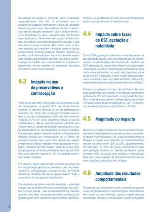 de seleção da revisão e, portando, foram analisados        Portanto, as evidências em favor de impactos positivos
     separadamente. Dois dos 11 informaram que os               sobre o comportamento é bastante forte.
     programas avaliados retardavam o início da atividade
     sexual, enquanto nove não revelaram nenhum impacto.
     Dois de oito estudos verijcaram que o programa redu-
     ziu a frequência do sexo, enquanto seis não tiveram        4.4        Impacto sobre taxas
     nenhum impacto. Finalmente, num grupo de sete estu-
     dos, um reduziu o número de parceiros sexuais, e seis                 de DST, gestação e
     não afetaram esse resultado. Além disso, nenhum dos                   natalidade
     sete estudos que mediram o impacto sobre o uso de
     preservativos verijcou qualquer impacto negativo ou
     positivo, e não se verijcaram impactos de nenhum dos       Como DSTs, gestação e parto são menos frequentes do
     seis estudos que mediram impacto no uso de contra-         que atividade sexual, uso de preservativos ou contra-
     ceptivos. À medida que novas evidências se tornarem        cepção, as distribuições das medidas de resultado de
     disponíveis, futuras versões da orientação buscarão        DST, gestação ou nascimentos fazem com que sejam
     incorporar esses novos estudos.                            necessárias amostras consideravelmente maiores para
                                                                medir adequadamente o impacto de programas sobre
                                                                taxas de DST e gestação. Como muitos estudos publi-
                                                                caram resultados sem um poder estatístico adequado,
     4.3        Impacto no uso                                  esses resultados não estão apresentados na Tabela 2.

                de preservativos e                              Embora um pequeno número de estudos tenha ava-
                contracepção                                    liado programas que tiveram uma redução signijcativa
                                                                em taxas de DST e/ou gestação, a maioria não fez isso.
                                                                Dos 18 estudos que usaram biomarcadores para medir
     Verijcou-se que 40% dos programas aumentava o uso          o impacto sobre taxas de gestação ou DST, 5 mostra-
     de preservativos, enquanto 60% não tinha nenhum            ram resultados positivos signijcativos e 13 não.
     impacto, e nenhum diminuía o uso de preservativos.
     Quarenta por cento dos programas também aumen-
     tava o uso de contraceptivos; 53% não tinha nenhum
     impacto, e 7% (um único programa) reduziu o uso de         4.5        Magnitude do impacto
     contraceptivos. Alguns estudos usaram medidas que
     incluíam tanto o volume de atividade sexual quanto o uso
     de preservativos ou contraceptivos na mesma medida.        Mesmo os programas efetivos não reduziram dramati-
     Por exemplo, alguns estudos mediram a frequência de        camente comportamentos sexuais de risco; seus efei-
     relações sexuais sem preservativos ou o número de          tos foram mais modestos. Os programas mais efetivos
     parceiros sexuais com quem nem sempre se usavam            tendiam a causar uma redução de comportamentos
     preservativos. Essas medidas foram agrupadas e rotu-       sexuais de risco entre 25% a 33%, grosseiramente.
     ladas ‘condutas de risco sexual’. Verijcou-se que 53%      Por exemplo, se 30% do grupo controle fazia sexo
     dos programas diminuía condutas de risco sexual; 43%       sem proteção durante um período de tempo, então
     não tinha nenhum impacto e 3% na verdade aumen-            somente 20% do grupo que recebeu a intervenção
     tava essas condutas.                                       fazia isso, uma redução de 10 pontos percentuais ou
                                                                uma redução proporcional de um terço.
     Em resumo, esses estudos demonstram que mais de
     um terço dos programas aumentava o uso de preser-
     vativos ou contracepção, enquanto mais de metade
     reduziu as condutas de riscos sexual, seja em toda a       4.6        Amplitude dos resultados
     amostra ou em subgrupos importantes.
                                                                           comportamentais
     Os resultados positivos nas três medidas – atividade
     sexual, uso de preservativos e contracepção, e condu-      Programas que enfatizavam tanto a abstinência quanto
     tas de risco sexual – são essencialmente os mesmos         o uso de preservativos e contracepção eram efetivos
     quando o número de estudos é restrito a estudos de         em mudar comportamentos, quando implementados
     grande porte com desenhos experimentais rigorosos.         em escolas, clínicas e comunidade e quando dirigidos


16
 