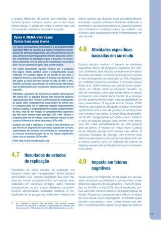 a grupos diferentes de jovens, por exemplo: tanto                                       menor quando sua duração fosse consideravelmente
homens quanto mulheres, jovens com e sem expe-                                          encurtada, quando omitissem atividades dedicadas a
riência sexual, e jovens em maior e menor risco, em                                     aumentar o uso de preservativos, ou quando tivessem
comunidades carentes e em melhor situação.                                              sido concebidos e avaliados para a comunidade, mas
                                                                                        tivessem sido subsequentemente implementados em
     Caixa 4. MEMA kwa Vijana                                                           sala de aula.
     Coisas boas para jovens
    Um estudo particularmente interessante é o do programa MEMA
    kwa Vijana (MKV) na Tanzânia, que avaliou o impacto de um pro-
    grama com diversos componentes: um currículo forte em sala de
                                                                                        4.8        Atividades especí cas
    aula, serviços de saúde reprodutiva sensíveis aos jovens, promo-                               baseadas em currículo
    ção e distribuição de preservativos para e por pares, na comuni-
    dade, juntamente com um esforço de sensibilização comunitária
    para criar um ambiente de apoio para as intervenções.                               Poucos estudos mediram o impacto de atividades
    Um estudo randomizado rigoroso veri cou que o programa                              especíjcas dentro de programas baseados em currí-
    teve alguns efeitos positivos sobre o comportamento sexual                          culo. Entretanto, dois estudos consideraram o impacto
    noti cado. Por exemplo, depois de um período de oito anos, o                        de certas atividades no âmbito de programas maiores
    programa diminuiu a porcentagem de homens que disseram ter                          e mais abrangentes de prevenção do VIH, integrados
    tido quatro ou mais parceiros sexuais na vida, de 48% a 40%.
                                                                                        em múltiplas disciplinas escolares. O primeiro estudo
    Também aumentou a porcentagem de mulheres que informaram
    usar um preservativo com um parceiro sexual ocasional, de 31%                       (Duko et al., 2006) verijcou que, quando jovens obser-
    para 45%.                                                                           varam um debate sobre se escolares deveriam ou
    Entretanto, o programa não teve nenhum impacto sobre taxas de                       não ser ensinados como usar preservativos e depois
    VIH, outras DSTs ou gravidez. Existem pelo menos três possíveis                     escreveram uma redação sobre modos de se proteger
    explicações para isso. Primeiro, as informações dos participantes                   do VIH, posteriormente tinham maior probabilidade de
    do estudo sobre comportamento sexual podem ter sofrido viés,                        usar preservativos. O segundo estudo (Dupas, 2006)
    e o programa pode não ter realmente mudado comportamentos                           informou que todas as atividades a seguir diminuíam
    sexuais. Segundo, o programa pode ter mudado comportamentos
                                                                                        signijcativamente a taxa de gravidez de adolescentes
    de risco, mas não ter mudado os comportamentos especí cos
    que têm maior impacto sobre gravidez, DSTs e VIH. Terceiro, o                       com homens mais velhos: fornecer taxas de prevalên-
    programa pode não ter mudado comportamentos em grau tal que                         cia de VIH, desagregadas por idade e sexo; enfatizar
    causasse diferença em taxas de gravidez, DSTs e VIH.                                o risco de relações sexuais com homens mais velhos
    Qualquer que seja a explicação, o estudo é uma advertência de                       (que têm maior probabilidade de ser VIH-positivos)
    que mesmo um programa bem concebido, baseado em currículo,                          para as jovens; e mostrar um vídeo sobre o perigo
    implementado em harmonia com elementos da comunidade que                            de ter relações sexuais com homens mais velhos. O
    se reforçam mutuamente pode não ter um impacto signi cativo                         marcador biológico de gravidez com homens mais
    sobre taxas de gravidez, DSTs ou VIH.
                                                                                        velhos era percebido como sendo importante tanto em
    Fonte: http://www.memakwavijana.org                                                 si mesmo quanto como um indicador do volume de
                                                                                        relações sexuais sem proteção entre jovens e homens
                                                                                        mais velhos.

4.7               Resultados de estudos
                  de replicação                                                         4.9        Impacto em fatores
Resultados de vários estudos de replicação nos                                                     cognitivos
Estados Unidos são encorajadores9. Esses estudos
demonstram que, quando programas que eram efe-                                          Quase todos os programas de educação em sexuali-
tivos em mudar comportamentos num estudo eram                                           dade estudados aumentaram o conhecimento sobre
replicados em contextos similares, pelos mesmos                                         diferentes aspectos da sexualidade e o risco de gravi-
pesquisadores ou por grupos diferentes, consisten-                                      dez ou de VIH e outras DSTs. Isto é importante, por-
temente apresentavam resultados positivos. A pro-                                       que aumentar conhecimentos é um papel primário da
babilidade de os programas continuarem efetivos era                                     escola. Programas concebidos para reduzir condutas
                                                                                        de risco sexual e que empregavam um modelo lógico
                                                                                        também procuravam mudar outros fatores que afe-
9      Ver o Apêndice V: Hubbard, Giese and Rainey, 1998; Jemmott, Jemmott,
       Braverman and Fong, 2005; St. Lawrence, Crosby, Bras eld and O’Bannon, 2002;     tam o comportamento sexual. Os programas efetivos
       St. Lawrence et al., 1995; Zimmerman et al., 2008; Zimmerman et al., no prelo.


                                                                                                                                                 17
 