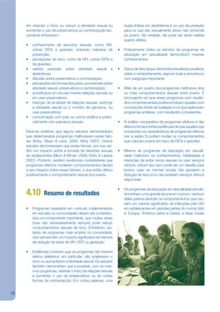 em retardar o início ou reduzir a atividade sexual ou           dupla ênfase em abstinência e no uso de proteção
     aumentar o uso de preservativos ou contracepção tipi-           para os que são sexualmente ativos não confunde
     camente enfocavam:                                              os jovens. Na verdade, ela pode ser tanto realista
                                                                     quanto efetiva.
     •   conhecimento de assuntos sexuais, como VIH,
         outras DSTs e gravidez, incluindo métodos de            •   Praticamente todos os estudos de programas de
         prevenção;                                                  educação em sexualidade demonstram maiores
     •   percepções de risco, como de VIH, outras DSTs e             conhecimentos.
         de gravidez;
     •   valores pessoais sobre atividade sexual e               •   Cerca de dois terços demonstra resultados positivos
         abstinência;                                                sobre o comportamento, seja em toda a amostra ou
     •   atitudes sobre preservativos e contracepção;                num subgrupo importante.
     •   percepções de normas dos pares, por exemplo sobre
         atividade sexual, preservativos e contracepção;         •   Mais de um quarto dos programas melhorava dois
     •   autoejcácia em recusar manter relações sexuais ou           ou mais comportamentos sexuais entre jovens. É
         em usar preservativos;                                      encorajante ver que esses programas com resulta-
     •   intenção de se abster de relações sexuais, restringir       dos comportamentais positivos incluam aqueles com
         a atividade sexual ou o número de parceiros, ou             concepções fortes de avaliação e os que replicavam
         usar preservativos;                                         programas similares, com resultados consistentes.
     •   comunicação com pais ou outros adultos e poten-
         cialmente com parceiros sexuais.                        •   A análise comparativa de programas efetivos e não
                                                                     efetivos fornece fortes evidências de que aqueles que
     Deve-se enfatizar que alguns estudos demonstraram               incorporam as características de programas efetivos
     que determinados programas melhoravam esses fato-               (ver a seção 5) podem mudar os comportamentos
     res (Kirby, Obasi & Laris, 2006; Kirby 2007). Outros            que colocam jovens em risco de DSTs e gravidez.
     estudos demonstraram que esses fatores, por sua vez,
     têm um impacto sobre a tomada de decisões sexuais           •   Mesmo se programas de educação em sexuali-
     de adolescentes (Blum & Mmari, 2006; Kirby & Lepore             dade melhoram os conhecimentos, habilidades e
     2007). Portanto, existem evidências consideráveis que           intenções de evitar riscos sexuais ou usar serviços
     programas efetivos mudaram comportamentos devido                clínicos, reduzir seu risco pode ser um desajo para
     a seu impacto sobre esses fatores, o que então afetou           jovens, caso as normas sociais não apoiarem a
     positivamente o comportamento sexual dos jovens.                redução de risco e/ou não existirem serviços clínicos
                                                                     disponíveis.

                                                                 •   Os programas de educação em sexualidade estuda-
     4.10       Resumo de resultados                                 dos tinham uma grande lacuna em comum: nenhum
                                                                     deles parecia abordar os comportamentos que cau-
                                                                     sam um volume signijcativo de infecções pelo VIH
     •   Programas baseados em currículo implementados               em adolescentes em grandes partes do mundo (isto
         em escolas ou comunidades devem ser considera-              é, Europa, América Latina e Caribe, e Ásia). Esses
         dos um componente importante, que muitas vezes
         (mas não necessariamente sempre) pode reduzir
         comportamentos sexuais de risco. Entretanto, iso-
         lados de programas mais amplos na comunidade,
         nem sempre têm um impacto signijcativo em termos
         de redução de taxas de VIH, DST ou gestação.

     •   Evidências mostram que os programas não tiveram
         efeitos deletérios: em particular, não aceleraram o
         início ou aumentaram a atividade sexual. Os estudos
         também demonstram que é possível, com os mes-
         mos programas, retardar o início de relações sexuais
         e aumentar o uso de preservativos ou de outras
         formas de contracepção. Em outras palavras, uma


18
 