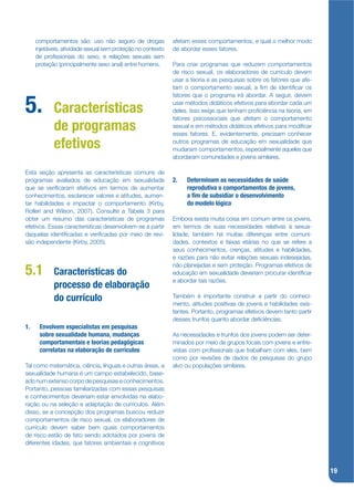 comportamentos são: uso não seguro de drogas            afetam esses comportamentos, e qual o melhor modo
     injetáveis, atividade sexual sem proteção no contexto   de abordar esses fatores.
     de projssionais do sexo, e relações sexuais sem
     proteção (principalmente sexo anal) entre homens.       Para criar programas que reduzem comportamentos
                                                             de risco sexual, os elaboradores de currículo devem
                                                             usar a teoria e as pesquisas sobre os fatores que afe-
                                                             tam o comportamento sexual, a jm de identijcar os
                                                             fatores que o programa irá abordar. A seguir, devem

5.          Características
                                                             usar métodos didáticos efetivos para abordar cada um
                                                             deles. Isso exige que tenham projciência na teoria, em
                                                             fatores psicossociais que afetam o comportamento
            de programas                                     sexual e em métodos didáticos efetivos para modijcar
                                                             esses fatores. E, evidentemente, precisam conhecer

            efetivos                                         outros programas de educação em sexualidade que
                                                             mudaram comportamentos, especialmente aqueles que
                                                             abordaram comunidades e jovens similares.

Esta seção apresenta as características comuns de
programas avaliados de educação em sexualidade               2.   Determinam as necessidades de saúde
que se verijcaram efetivos em termos de aumentar                  reprodutiva o comportamentos de jovens,
conhecimentos, esclarecer valores e atitudes, aumen-              a m de subsidiar o desenvolvimento
tar habilidades e impactar o comportamento (Kirby,                do modelo lógico
Rolleri and Wilson, 2007). Consulte a Tabela 3 para
obter um resumo das características de programas             Embora exista muita coisa em comum entre os jovens,
efetivos. Essas características desenvolvem-se a partir      em termos de suas necessidades relativas à sexua-
daquelas identijcadas e verijcadas por meio de revi-         lidade, também há muitas diferenças entre comuni-
são independente (Kirby, 2005).                              dades, contextos e faixas etárias no que se refere a
                                                             seus conhecimentos, crenças, atitudes e habilidades,
                                                             e razões para não evitar relações sexuais indesejadas,
                                                             não planejadas e sem proteção. Programas efetivos de
5.1         Características do                               educação em sexualidade deveriam procurar identijcar
                                                             e abordar tais razões.
            processo de elaboração
            do currículo                                     Também é importante construir a partir do conheci-
                                                             mento, atitudes positivas de jovens e habilidades exis-
                                                             tentes. Portanto, programas efetivos devem tanto partir
                                                             desses trunfos quanto abordar dejciências.
1.    Envolvem especialistas em pesquisas
      sobre sexualidade humana, mudanças                     As necessidades e trunfos dos jovens podem ser deter-
      comportamentais e teorias pedagógicas                  minados por meio de grupos focais com jovens e entre-
      correlatas na elaboração de currículos                 vistas com projssionais que trabalham com eles, bem
                                                             como por revisões de dados de pesquisas do grupo
Tal como matemática, ciência, línguas e outras áreas, a      alvo ou populações similares.
sexualidade humana é um campo estabelecido, base-
ado num extenso corpo de pesquisas e conhecimentos.
Portanto, pessoas familiarizadas com essas pesquisas
e conhecimentos deveriam estar envolvidas na elabo-
ração ou na seleção e adaptação de currículos. Além
disso, se a concepção dos programas buscou reduzir
comportamentos de risco sexual, os elaboradores de
currículo devem saber bem quais comportamentos
de risco estão de fato sendo adotados por jovens de
diferentes idades, que fatores ambientais e cognitivos



                                                                                                                       19
 