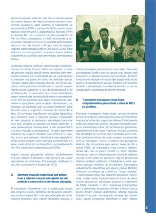 parceiros sexuais, evitar ter mais de um parceiro sexual
ao mesmo tempo, ter relacionamentos sexuais mutu-
amente exclusivos, fazer exames (e tratamento, se
necessário) de DSTs e vacinas de DSTs quando essas
vacinas existirem (isto é, papilomavírus humano (HPV)
e Hepatite B). Em contextos de alta prevalência de
VIH na África subsaariana, a OMS recomenda a cir-
cuncisão masculina como uma medida adicional para
reduzir o risco de adquirir o VIH por meio de relações
vaginais sem proteção (OMS e ONUSIDA, 2009). Para
reduzir o risco de gravidez, os jovens devem praticar
a abstinência ou então usar um método contraceptivo
efetivo.

Currículos efetivos enfocam determinados comporta-
mentos de várias formas. Falam em retardar a idade         treinar estratégias para evitá-las e sair delas. Naquelas
da primeira relação sexual, tomar decisões bem infor-      comunidades onde o uso de álcool e/ou drogas está
madas sobre o início da atividade sexual, e percepções     associado a relações sexuais sem proteção, também
e pressões dos pares em torno da atividade sexual.         é importante abordar o impacto das drogas e do álcool
Também falam sobre relações sexuais, ter menos par-        sobre o comportamento sexual. Também é importante
ceiros, evitar parcerias simultâneas e, quando sexual-     abordar a perpetração de violência sexual e o uso da
mente ativos, aumentar o uso de preservativos e de         coação para a obtenção de favores sexuais.
contracepção. É necessário que essas informações
sejam transmitidas de modo facilmente compreensível,
e em termos explícitos que sejam culturalmente rele-       9.   Transmitem mensagens claras sobre
vantes e apropriados para a idade. Identijcaram, por            comportamentos para reduzir o risco de DSTs
exemplo, as pressões que os jovens enfrentam para               ou gravidez.
fazerem sexo e sugeriram maneiras de responder a
elas. Os currículos identijcaram situações especíjcas      Fornecer mensagens claras sobre comportamentos
que poderiam levar a relações sexuais indesejadas          protetores e de risco parece ser uma das características
ou sem proteção e exploraram estratégias para lidar        mais importantes de programas efetivos. Praticamente
com isso. Durante as sessões, os jovens aprendem a         todos os programas efetivos reforçam mensagens cla-
usar preservativos corretamente, e são apresentados        ras e consistentes sobre comportamentos protetores,
a outros métodos contraceptivos. Também aprendem           repetidamente e de várias maneiras. De fato, a maioria
maneiras de superar barreiras para obtê-los ou usá-        das atividades no currículo são concebidas para modi-
los, como, por exemplo, identijcar locais especíjcos       jcar comportamentos de modo a serem consistentes
onde jovens possam obter serviços conjdenciais e a         com a mensagem. Como a maioria dos programas
baixo custo (incluindo contraceptivos, aconselhamento      efetivos são concebidos para reduzir taxas de VIH e
em VIH, e exames e tratamento para DSTs).                  outras DSTs, as mensagens mais comuns dissemi-
                                                           nadas são que os jovens devem ou evitar relações
Alguns poucos programas efetivos estabeleceram             sexuais ou usar um preservativo em todas as relações
vínculos diretos e próximos com serviços de saúde          sexuais, com todos os parceiros. Alguns programas
reprodutiva da vizinhança. Por exemplo, facilitaram o      efetivos também enfatizam a jdelidade e evitar par-
uso de contraceptivo e exames de DSTs.                     ceiros sexuais múltiplos ou simultâneos. Mensagens
                                                           culturalmente especíjcas em alguns países também
                                                           enfatizam os perigos de ‘padrinhos’ (“sugar daddies”
8.   Abordam situações especí cas que podem                - homens mais velhos que oferecem presentes ou con-
     levar a relações sexuais indesejadas ou sem           vites, muitas vezes implicitamente em troca de sexo).
     proteção e como evitar e sair dessas situações.       Outros programas encorajam exames e tratamento
                                                           de DSTs, incluindo o VIH. Programas preocupados
É importante, idealmente com a colaboração (input)         com a prevenção da gravidez tendem a insistir que os
dos próprios jovens, identijcar as situações especíj-      jovens devem praticar abstinência, retardar relações
cas onde os jovens têm mais probabilidades de sofrer       sexuais e/ou usar contracepção sempre que jzerem
maiores pressões para manter atividades sexuais, e         sexo. Alguns programas identijcam e usam valores


                                                                                                                       21
 