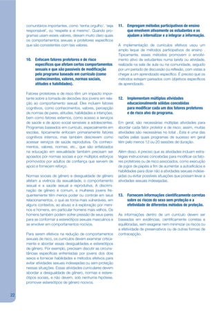comunitários importantes, como ‘tenha orgulho’, ‘seja     11. Empregam métodos participativos de ensino
     responsável’, ou ‘respeite a si mesmo’. Quando pro-           que envolvem ativamente os estudantes e os
     gramas usam esses valores, deixam muito claro quais           ajudam a internalizar e a integrar a informação.
     os comportamentos sexuais e protetores especíjcos
     que são consistentes com tais valores.                    A implementação de currículos efetivos usou um
                                                               amplo leque de métodos participativos de ensino .
                                                               Tipicamente, esses métodos promovem o envolvi-
     10. Enfocam fatores protetores e de risco                 mento ativo de estudantes numa tarefa ou atividade,
         especí cos que afetam certos comportamentos           realizada na sala de aula ou na comunidade, seguido
         sexuais e que são passíveis de modi cação             por um período de discussão ou rekexão, com vistas a
         pelo programa baseado em currículo (como              chegar a um aprendizado especíjco. É preciso que os
         conhecimentos, valores, normas sociais,               métodos estejam pareados com objetivos especíjcos
         atitudes e habilidades).                              de aprendizado.

     Fatores protetores e de risco têm um impacto impor-
     tante sobre a tomada de decisões dos jovens em rela-      12. Implementam múltiplas atividades
     ção ao comportamento sexual. Eles incluem fatores             educacionalmente sólidas concebidas
     cognitivos, como conhecimentos, valores, percepção            para modi car cada um dos fatores protetores
     de normas de pares, atitudes, habilidades e intenções,        e de risco alvo do programa.
     bem como fatores externos, como acesso a serviços
     de saúde e de apoio social sensíveis a adolescentes.      Em geral, são necessárias múltiplas atividades para
     Programas baseados em currículo, especialmente em         abordar cada fator protetor e de risco; assim, muitas
     escolas, tipicamente enfocam primariamente fatores        atividades são necessárias no total . Esta é uma das
     cognitivos internos, mas também descrevem como            razões pelas quais programas de sucesso em geral
     acessar serviços de saúde reprodutiva. Os conheci-        têm pelo menos 12 ou 20 sessões de duração.
     mentos, valores, normas, etc., que são enfatizados
     na educação em sexualidade também precisam ser            Além disso, é preciso que as atividades incluam estra-
     apoiados por normas sociais e por múltiplos esforços      tégias instrucionais concebidas para modijcar os fato-
     promovidos por adultos de conjança que servem de          res protetores ou de risco associados, como execução
     apoio e fornecem reforço.                                 de jogos de papéis a jm de aumentar a autoejcácia e
                                                               habilidades para dizer não a atividades sexuais indese-
     Normas sociais de gênero e desigualdade de gênero         jadas ou evitar possíveis situações que possam levar a
     afetam a vivência da sexualidade, o comportamento         atividades sexuais indesejadas.
     sexual e a saúde sexual e reprodutiva. A discrimi-
     nação de gênero é comum, e mulheres jovens fre-
     quentemente têm menos poder ou controle em seus           13. Fornecem informações cienti camente corretas
     relacionamentos, o que as torna mais vulneráveis, em          sobre os riscos do sexo sem proteção e a
     alguns contextos, ao abuso e à exploração por meni-           efetividade de diferentes métodos de proteção.
     nos e homens, em particular homens mais velhos. Os
     homens também podem sofrer pressão de seus pares          As informações dentro de um currículo devem ser
     para se conformar a estereótipos sexuais masculinos e     baseadas em evidências, cientijcamente corretas e
     se envolver em comportamentos nocivos.                    equilibradas, sem exagerar nem minimizar os riscos ou
                                                               a efetividade de preservativos ou de outras formas de
     Para serem efetivos na redução de comportamentos          contracepção.
     sexuais de risco, os currículos devem examinar critica-
     mente e abordar essas desigualdades e estereótipos
     de gênero. Por exemplo, precisam discutir as circuns-
     tâncias especíjcas enfrentadas por jovens dos dois
     sexos e fornecer habilidades e métodos efetivos para
     evitar atividades sexuais indesejadas ou sem proteção
     nessas situações. Essas atividades curriculares devem
     abordar a desigualdade de gênero, normas e estere-
     ótipos sociais, e não devem, sob nenhuma hipótese,
     promover estereótipos de gênero nocivos.


22
 