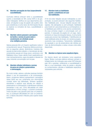 14. Abordam percepções de risco (especialmente            17. Abordam tanto as habilidades
    suscetibilidade).                                         quanto a autoe cácia em usar
                                                              tais habilidades.
Currículos efetivos enfocam tanto a suscetibilidade
quanto a severidade do VIH, outras DSTs e da gra-         A jm de evitar relações sexuais indesejadas ou sem
videz indesejada. Verijcou-se que depoimentos pes-        proteção, os jovens precisam das seguintes habilida-
soais, simulações e jogo de papéis são auxílios úteis     des: habilidade para recusar relações sexuais inde-
para estatísticas e outros tipos de informações fatuais   sejadas, não planejadas ou sem proteção; habilidade
ao explorar os conceitos de risco, suscetibilidade e      para insistir em usar preservativos ou contraceptivos; e
severidade.                                               a habilidade para obtê-los e de usá-los corretamente.
                                                          As duas primeiras exigem a comunicação com um
                                                          parceiro. A execução de papéis em um jogo, repre-
15. Abordam valores pessoais e percepções                 sentando um leque de situações típicas, é comumente
    da família e normas de pares sobre o                  usada para ensinar tais habilidades, f identijcando-se
    envolvimento em atividade sexual                      cada habilidade antes do ensaio, em cenários progres-
    e/ou múltiplos parceiros.                             sivamente mais complexos. Tipicamente, habilidades
                                                          de aquisição e uso de preservativos são obtidas por
Valores pessoais têm um impacto signijcativo sobre o      meio de demonstrações e visitas a locais onde estão
comportamento sexual. Programas efetivos promove-         disponíveis.
ram os seguintes valores: abstinência; maneiras não
sexuais de demonstrar afeição; e manutenção de rela-
cionamentos sexuais em longo prazo, amorosos e de         18. Abordam os tópicos numa sequência lógica.
jdelidade mútua. Esses valores foram explorados por
meio de levantamentos, jogos de papéis e deveres de       Os tópicos devem ser ensinados numa sequência
casa, incluindo comunicação com os pais.                  lógica. Muitos currículos efetivos enfocam primeiro o
                                                          fortalecimento da motivação para evitar DST/infecção
                                                          pelo VIH e gravidez, enfatizando a suscetibilidade a
16. Abordam atitudes individuais e normas                 elas e a sua severidade, antes de passar a abordar
    de pares em relação a preservativos                   os conhecimentos, atitudes e habilidades especíjcas
    e contracepção.                                       necessárias para evitá-las.

De modo similar, valores e atitudes pessoais também
afetam o uso de preservativos e de contracepção.
Assim, programas efetivos apresentaram mensagens
claras sobre seu uso, juntamente com informações
corretas sobre sua efetividade. Também ajudaram
estudantes a explorar suas atitudes em relação a
preservativos e contracepção e identijcaram barreiras
percebidas a seu uso, como dijculdades em obter
preservativos e tê-los consigo, o possível constrangi-
mento de pedir a seu parceiro para usar um preserva-
tivo, ou quaisquer dijculdades em usar um preserva-
tivo, e depois discutiram métodos para superar essas
barreiras.




                                                                                                                     23
 