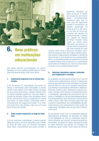 importante reforçá-las ao
                                                                                   longo do tempo. A maioria
                                                                                   dos programas que tinham
                                                                                   efeitos    comportamentais
                                                                                   duradouros após dois ou
                                                                                   mais anos de seguimento
                                                                                   envolvia o fornecimento de
                                                                                   sessões sequenciais ao
                                                                                   longo de dois ou três anos,
                                                                                   ou era feita de forma que
                                                                                   a maioria das sessões era
                                                                                   fornecida durante o primeiro
                                                                                   ano, seguida de sessões
                                                                                   de reforço (‘booster’) feitas
                                                                                   meses, ou mesmo anos,
                                                                                   mais tarde. Isso permite um
                                                                                   número maior de sessões do

6.         Boas práticas
                                                                                   que seria possível de outra
                                                         maneira, assim como o reforço de conceitos impor-
                                                         tantes ao longo de vários anos. Alguns desses progra-
           em instituições                               mas também implementaram atividades no âmbito de
                                                         toda a escola ou comunidade em anos subsequentes.

           educacionais                                  Assim, ou estudantes podiam ser expostos ao currículo
                                                         na sala de aula por dois ou três anos, e o aprendizado
                                                         podia então ser fortalecido por meio de componentes
                                                         na escola ou comunidade posteriormente.
Esta seção descreve recomendações em comum,
baseadas em boas práticas identijcadas em institui-
ções educacionais (Kirby, 2009; Kirby, 2005).            3.   Selecionar educadores capazes e motivados
                                                              para implementar o currículo.

1.   Implementar programas com no mínimo doze            As qualidades dos educadores podem ter um enorme
     sessões.                                            impacto sobre a efetividade do currículo. A seleção das
                                                         pessoas que transmitem esses conteúdos curriculares
A jm de abordar as necessidades dos jovens em            deve ser feita por meio de um processo transparente,
relação a informações sobre sexualidade, é preciso       que identijque características relevantes e desejáveis.
discutir muitos tópicos. Com vistas a reduzir condutas   Entre elas, podemos citar: interesse em ensinar o con-
de risco sexual entre jovens, é preciso abordar tanto    teúdo curricular; sentir-se bem e confortável ao discutir
os fatores protetores quanto de risco que afetam a       a sexualidade; capacidade de comunicar-se com os
tomada de decisões. Essas duas abordagens levam          alunos; e habilidade no uso de metodologias participa-
tempo: praticamente todos os programas em escola         tivas de aprendizado. Caso não tenham conhecimentos
que tinham um efeito positivo comprovado sobre o         sobre o tópico, deve haver formação disponível (veja
comportamento em longo prazo incluíam 12 ou mais,        a próxima característica). Se a probabilidade de sele-
e às vezes 30 ou mais sessões, cada uma com cerca        cionar homens como educadores for maior, podem-se
de 50 minutos de duração .                               implementar estratégias para recrutar mais mulheres,
                                                         e vice-versa.

2.   Incluir sessões sequenciais ao longo de vários      Os educadores podem ser os professores regulares
     anos.                                               (especialmente professores de educação em saúde
                                                         ou de habilidades de vida) ou professores especial-
A jm de maximizar o aprendizado, é preciso abordar       mente treinados, que ensinam somente educação em
diferentes tópicos, de modo apropriado para a idade,     sexualidade, de classe em classe, abrangendo todas
ao longo de vários anos. Ao transmitir mensagens         as séries relevantes nas escolas. As vantagens de
claras sobre comportamento aos jovens, também é          professores gerais incluem: fazem parte da estrutura


                                                                                                                     25
 