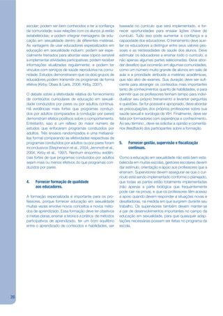 escolar; podem ser bem conhecidos e ter a conjança        baseada no currículo que será implementado, e for-
     da comunidade; suas relações com os alunos já estão       necer oportunidades para ensaiar lições chave do
     estabelecidas; e podem integrar mensagens de edu-         currículo. Tudo isso pode aumentar a conjança e a
     cação em sexualidade dentro de diferentes matérias.       capacidade dos educadores. O treinamento deve auxi-
     As vantagens de usar educadores especializados em         liar os educadores a distinguir entre seus valores pes-
     educação em sexualidade incluem: podem ser espe-          soais e as necessidades de saúde dos alunos. Deve
     cialmente treinados para abordar esse tópico sensível     estimular os educadores a ensinar todo o currículo, e
     e implementar atividades participativas; podem receber    não apenas algumas partes selecionadas. Deve abor-
     informações atualizadas regularmente; e podem ter         dar desajos que ocorrerão em algumas comunidades,
     vínculos com serviços de saúde reprodutiva na comu-       como um número muito grande de alunos em sala de
     nidade. Estudos demonstraram que os dois grupos de        aula e a prioridade atribuída a matérias acadêmicas,
     educadores podem transmitir os programas de forma         que são alvo de exames. Sua duração deve ser suj-
     efetiva (Kirby, Obasi & Laris, 2006; Kirby, 2007).        ciente para abranger os conteúdos mais importantes
                                                               tanto de conhecimentos quanto de habilidades, e para
     O debate sobre a efetividade relativa do fornecimento     permitir que os professores tenham tempo para indivi-
     de conteúdos curriculares de educação em sexuali-         dualizar seu próprio treinamento e levantar perguntas
     dade conduzidos por pares ou por adultos continua.        e questões. Se for possível e apropriado, deve abordar
     Há evidências mais fortes que programas conduzi-          as preocupações dos próprios professores sobre sua
     dos por adultos (comparados à condução por pares)         saúde sexual e sorologia de VIH. Finalmente, deve ser
     demonstram efeitos positivos sobre o comportamento.       feita por formadores com experiência e conhecimento.
     Entretanto, isso é um rekexo do maior número de           Ao seu término , deve-se solicitar a opinião e comentá-
     estudos que enfocaram programas conduzidos por            rios (feedback) dos participantes sobre a formação.
     adultos. Três ensaios randomizados e uma metaaná-
     lise formal comparando as efetividades respectivas de
     programas conduzidos por adultos ou por pares foram       5.   Fornecer gestão, supervisão e scalização
     inconclusivos (Stephenson et al., 2004; Jemmott et al.,        contínuas.
     2004; Kirby et al., 1997). Nenhum encontrou evidên-
     cias fortes de que programas conduzidos por adultos       Como a educação em sexualidade não está bem esta-
     sejam mais ou menos efetivos do que programas con-        belecida em muitas escolas, gestores escolares devem
     duzidos por pares.                                        dar estímulo, orientação e apoio aos professores que a
                                                               ensinam. Supervisores devem assegurar-se que o cur-
                                                               rículo está sendo implementado conforme o planejado,
     4.   Fornecer formação de qualidade                       que todas as partes estão totalmente implementadas
          aos educadores.                                      (não apenas a parte biológica que frequentemente
                                                               pode cair na prova), e que os professores têm acesso
     A formação especializada é importante para os pro-        a apoio quando devem responder a situações novas e
     fessores, porque fornecer educação em sexualidade         desajadoras, na medida em que surgirem durante seu
     muitas vezes envolve novos conceitos e novos méto-        trabalho. Os supervisores também devem manter-se
     dos de aprendizado. Essa formação deve ter objetivos      a par de desenvolvimentos importantes no campo da
     e metas claras, ensinar a teoria e a prática de métodos   educação em sexualidade, para que quaisquer adap-
     participativos de aprendizado, ter um bom equilíbrio      tações necessárias possam ser feitas no programa da
     entre o aprendizado de conteúdos e habilidades, ser       escola.




26
 