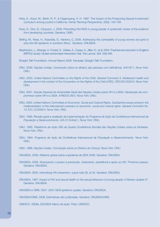 Kirby, D., Korpi, M., Barth, R. P., & Cagampang, H. H. 1997. The impact of the Postponing Sexual Involvement
         curriculum among youths in California. Family Planning Perspectives, 29(3), 100-108.

     Ross, D., Dick, B., Ferguson, J. 2006. Preventing HIV/AIDS in young people: A systematic review of the evidence
        from developing countries. Genebra: OMS.

     Stirling, M., Rees, H., Kasedde, S., Hankins, C. 2008. Addressing the vulnerability of young women and girls to
          stop the HIV epidemic in southern Africa. Genebra: ONUSIDA.

     Stephenson, J., Strange, V., Forrest, S., Oakley, A., Copas, A., Allen, E., et al. 2004. Pupil-led sex education in England
         (RIPPLE study): Cluster-randomised intervention trial. The Lancet, 364: 338-346.

     Straight Talk Foundation. Annual Report 2008. Kampala: Straight Talk Foundation.

     ONU. 2006. Nações Unidas. Convenção sobre os direitos das pessoas com dekciência. A/61/611. Nova York:
       ONU.

     ONU. 2003. United Nations Committee on the Rights of the Child. General Comment 4: Adolescent health and
       development in the context of the Convention on the Rights of the Child (CRC). CRC/GC/2003/4. Nova York:
       ONU.

     ONU. 2001. Sessão Especial da Assembléia Geral das Nações Unidas sobre VIH e a SIDA. Declaração de com-
       promisso sobre VIH e a SIDA. A/RES/S-26/2. Nova York: ONU.

     ONU. 2000. United Nations Committee on Economic, Social and Cultural Rights. Substantive issues arising in the
       implementation of the international covenant on economic, social and cultural rights. General Comment No.
       14. E/C.12/2000/4. Nova York: ONU.

     ONU. 1999. Revisão geral e avaliação da implementação do Programa de Ação da Conferência Internacional de
       População e Desenvolvimento. A/S-21/5/Add.1. Nova York: ONU.

     ONU. 1995. Plataforma de Ação (PA) da Quarta Conferência Mundial das Nações Unidas sobre as Mulheres.
       Nova York: ONU.

     ONU. 1994. Programa de Ação da Conferência Internacional de População e Desenvolvimento. Nova York:
       ONU.

     ONU. 1989. Nações Unidas. Convenção sobre os Direitos da Criança. Nova York: ONU.

     ONUSIDA. 2008. Relatório global sobre a epidemia de SIDA 2008. Genebra: ONUSIDA.

     ONUSIDA. 2006. Alcançando o acesso à prevenção, tratamento, assistência e apoio ao HIV. Próximos passos.
       Genebra: ONUSIDA.

     ONUSIDA. 2005. Intensifying HIV prevention, supra note 26, at 33. Genebra: ONUSIDA.

     ONUSIDA. 1997. Impact of HIV and sexual health on the sexual behaviour of young people: A Review Update 27.
       Genebra: ONUSIDA.

     ONUSIDA e OMS. 2007. 2007 AIDS epidemic update. Genebra: ONUSIDA.

     ONUSIDA/OMS. 2008. Estimativas não publicadas. Genebra: ONUSIDA/OMS.

     UNESCO. 2008a. EDUSIDA Marco de ação. Paris: UNESCO.


28
 