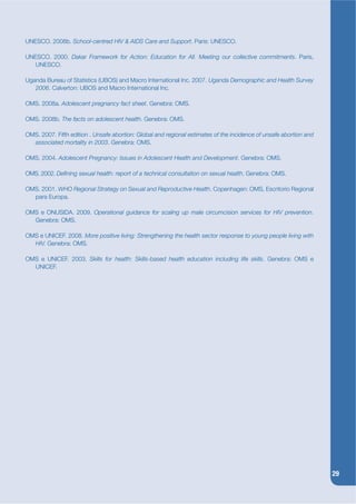 UNESCO. 2008b. School-centred HIV & AIDS Care and Support. Paris: UNESCO.

UNESCO. 2000. Dakar Framework for Action: Education for All. Meeting our collective commitments. Paris,
   UNESCO.

Uganda Bureau of Statistics (UBOS) and Macro International Inc. 2007. Uganda Demographic and Health Survey
   2006. Calverton: UBOS and Macro International Inc.

OMS. 2008a. Adolescent pregnancy fact sheet. Genebra: OMS.

OMS. 2008b. The facts on adolescent health. Genebra: OMS.

OMS. 2007. Fifth edition . Unsafe abortion: Global and regional estimates of the incidence of unsafe abortion and
  associated mortality in 2003. Genebra: OMS.

OMS. 2004. Adolescent Pregnancy: Issues in Adolescent Health and Development. Genebra: OMS.

OMS. 2002. Dekning sexual health: report of a technical consultation on sexual health. Genebra: OMS.

OMS. 2001. WHO Regional Strategy on Sexual and Reproductive Health. Copenhagen: OMS, Escritorio Regional
  para Europa.

OMS e ONUSIDA. 2009. Operational guidance for scaling up male circumcision services for HIV prevention.
  Genebra: OMS.

OMS e UNICEF. 2008. More positive living: Strengthening the health sector response to young people living with
  HIV. Genebra: OMS.

OMS e UNICEF. 2003. Skills for health: Skills-based health education including life skills. Genebra: OMS e
  UNICEF.




                                                                                                                    29
 