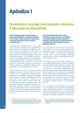 Apêndice I

     Convenções e acordos internacionais referentes
     à educação em sexualidade
     Comitê das Nações Unidas sobre os Direitos da                                          Comitê das Nações Unidas sobre Direitos
     Criança. CRC/GC/2003/4, 1 July 2003. Comentário                                        Econômicos, Sociais e Culturais. E/C.12/2000/4,
     Geral 4: Saúde e desenvolvimento de adolescentes                                       11 de agosto de 2000. Questões substantivas
     no contexto da Convenção sobre os Direitos                                             oriundas da implementação do Pacto Internacional
     da Criança (CDC)10                                                                     dos Direitos Econômicos, Sociais e Culturais.
                                                                                            Comentário Geral 1411
     “O Comitê insta os Estados Partes a criar e imple-
     mentar, de forma consistente com as capacidades em                                     “O Comitê interpreta o direito à saúde, conforme dej-
     desenvolvimento dos adolescentes, legislação, políti-                                  nido no artigo 12.1, como um direito inclusivo que se
     cas e programas, com vistas a promover a saúde e o                                     estende não somente à assistência apropriada e opor-
     desenvolvimento dos adolescentes por meio de (…) (b)                                   tuna como também aos determinantes subjacentes
     fornecimento de informações adequadas e apoio aos                                      da saúde, como […] acesso a educação e informação
     responsáveis parentais, a jm de facilitar o desenvolvi-                                relativas à saúde, inclusive saúde sexual e reprodutiva.”
     mento de uma relação de lealdade e conjança dentro                                     (E/C.12/2000/4, para. 11)
     da qual questões relativas a, por exemplo, sexualidade
     e comportamento sexual e estilos de vida de risco                                      “Em virtude do artigo 2.2 e do artigo 3, o Pacto pros-
     possam ser abertamente discutidas, encontrando-se                                      creve qualquer discriminação no acesso à assistência
     soluções aceitáveis que respeitem os direitos do ado-                                  em saúde e determinantes subjacentes da saúde, bem
     lescente (art. 27 (3));” (CRC/GC/2003/4, para. 16)                                     como aos meios e direitos para sua aquisição, com
                                                                                            base em raça, cor, sexo, língua, religião, opinião polí-
     “Adolescentes têm o direito ao acesso às informações                                   tica ou de qualquer outra natureza, origem nacional ou
     adequadas essenciais para sua saúde e desenvol-                                        social, situação econômica, nascimento, incapacidade
     vimento e para sua capacidade de participar signij-                                    física ou mental, estado de saúde (inclusive o VIH e a
     cativamente na sociedade. É obrigação dos Estados                                      SIDA), orientação sexual e situação civil, política, social
     Partes assegurar que todos os adolescentes, dos dois                                   ou de qualquer outra natureza, que tenha a intenção
     sexos, tanto os que frequentam a escola como os                                        ou o efeito de anular ou prejudicar o desfrute ou exercí-
     que estão fora dela, recebam, não lhes sendo nega-                                     cio equitativo do direito à saúde. (…)” (E/C.12/2000/4,
     das, informações corretas e apropriadas sobre como                                     para. 18)
     proteger sua saúde e desenvolvimento e praticar com-
     portamentos saudáveis, inclusive informações sobre o                                   “Com vistas a eliminar a discriminação contra as mulhe-
     uso e o abuso de tabaco, álcool e outras substâncias,                                  res, é necessário criar e implementar uma estratégia
     comportamentos sociais e sexuais seguros e respeito-                                   nacional abrangente para promover o direito das mes-
     sos, alimentação, e atividade física.” (CRC/GC/2003/4,                                 mas à saúde, ao longo de toda a vida. Essa estratégia
     para. 26)                                                                              deve incluir intervenções direcionadas à prevenção e ao
                                                                                            tratamento de doenças que afetam as mulheres, bem


     10   ONU. 2003. United Nations Committee on the Rights of the Child. General           11   ONU. 2000. United Nations Committee on Economic, Social and Cultural Rights.
          Comment 4: Adolescent health and development in the context of the Convention          Substantive issues arising in the implementation of the international covenant on
          on the Rights of the Child (CRC). CRC/GC/2003/4. New York: UN. Ver também: ONU.        economic, social and cultural rights. General Comment No. 14. E/C.12/2000/4.
          1989. United Nations Convention on the Rights of the Child. Nova York: ONU.            Nova York: ONU.


32
 
