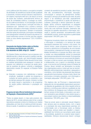 como políticas para dar acesso a uma gama completa                                      contexto da assistência primária à saúde, deve incluir,
de atividades de assistência à saúde de alta qualidade                                  inter alia, aconselhamento, informação, educação,
e acessíveis, inclusive serviços sexuais e reprodutivos.                                comunicação e serviços de planejamento familiar;
Um objetivo importante deve ser o de reduzir os riscos                                  educação e serviços de assistência pré-natal, de parto
de saúde das mulheres, particularmente diminuir as                                      seguro e de assistência pós-natal, especialmente
taxas de mortalidade materna, e proteger as mulhe-                                      amamentação e assistência à saúde de lactentes e
res da violência doméstica. A concretização do direito                                  mulheres; prevenção e devido tratamento da esteri-
das mulheres à saúde requer a remoção de todos os                                       lidade; aborto conforme especijcado no parágrafo
obstáculos que interferem com o acesso a serviços                                       8.25, incluindo-se a prevenção do aborto e o trata-
de saúde, educação e informação, inclusive no campo                                     mento das suas eventuais sequelas; tratamento das
da saúde sexual e reprodutiva. Também é importante                                      infecções do aparelho reprodutivo e informação, edu-
executar ações de prevenção, promoção e remediação                                      cação e, quando apropriado, aconselhamento sobre
para salvaguardar mulheres do impacto de práticas cul-                                  sexualidade humana, saúde reprodutiva e paternidade
turais tradicionais nocivas e normas que lhes neguem                                    responsável.” (PA CIPD, para. 7.6)
todos os seus direitos reprodutivos.” (E/C.12/2000/4,
para. 21)                                                                               “Programas inovadores devem ser criados para tornar
                                                                                        a informação, a orientação e os serviços de saúde
                                                                                        reprodutiva acessíveis aos homens e aos jovens. Ao
Convenção das Nações Unidas sobre os Direitos                                           mesmo tempo, esses programas devem educar os
das Pessoas com De ciências. A/61/611,                                                  homens e capacitá-los a compartilhar, de uma maneira
6 de dezembro de 2006. Artigo 25 - Saúde12“                                             mais equitativa, o planejamento familiar, as responsabi-
                                                                                        lidades domésticas e a crianças dos jlhos, bem como
Os Estados Partes reconhecem que as pessoas com                                         a aceitar sua responsabilidade central na prevenção
dejciências têm o direito de usufruir o padrão mais ele-                                das doenças sexualmente transmissível. Os programas
vado possível de saúde, sem discriminação baseada                                       devem alcançar os homens em seus locais de trabalho,
na dejciência. Os Estados Partes deverão tomar todas                                    nos lares e onde se reúnem para recreação. Meninos
as medidas apropriadas para assegurar o acesso de                                       e adolescentes, com o apoio e a orientação de seus
pessoas com dejciência a serviços de saúde sensí-                                       pais, e nos termos da Convenção sobre os Direitas da
veis às questões de gênero, incluindo a reabilitação                                    Criança, devem também ser alcançados na escola,
relacionada à saúde. Em especial, os Estados Partes                                     nas organizações juvenis e onde quer que se reúnam.
deverão:                                                                                Métodos anticoncepcionais masculinos, adequados e
                                                                                        voluntários, como também de prevenção das doenças
(a) Estender a pessoas com dejciências a mesma                                          sexualmente transmissíveis, inclusive a aids, devem ser
    amplitude, qualidade e padrão de programas e                                        promovidos e tornados acessíveis, com informação e
    cuidados de saúde gratuitos ou acessíveis a que                                     orientação adequadas.” (PA CIPD, para.. 7.8)
    as demais pessoas têm acesso, inclusive na área
    de saúde sexual e reprodutiva e de programas                                        “Os objetivos são: (a) Promover o desenvolvimento
    de saúde pública destinados à população em                                          adequado de uma sexualidade responsável, que propi-
    geral...”                                                                           cie relações de igualdade e de mútuo respeito entre os
                                                                                        gêneros, e contribua para melhorar a qualidade de vida
                                                                                        dos indivíduos; (b) Assegurar que mulheres e homens
Programa de Ação (PA) da Conferência Internacional                                      tenham acesso à informação, à educação e aos servi-
de População e Desenvolvimento (CIPD)13                                                 ços necessários para atingirem a boa saúde sexual, e
                                                                                        que possam exercer seus direitos e responsabilidades
“Todos os países devem, o mais cedo possível, não                                       reprodutivas.” (PA CIPD, para. 7.36)
depois de 2015, envidar esforços para tornar a saúde
reprodutiva acessível a todos os indivíduos em idades                                   “Deve-se prover apoio à educação sexual integral e
adequadas, por meio de um sistema primário de assis-                                    aos serviços para as pessoas jovens, com o apoio
tência à saúde. A assistência à saúde reprodutiva, no                                   e a orientação dos seus responsáveis parentais, em
                                                                                        conformidade com a Convenção sobre os Direitos
                                                                                        da Criança, serviços esses que ressaltem a respon-
                                                                                        sabilidade dos homens por sua própria saúde sexual
12   ONU. 2006. United Nations Convention on the Rights of Persons with Disabilities.   e fecundidade, ajudando-os a exercer essas respon-
     A/61/611. Nova York: ONU.
13   ONU. 1994. International Conference on Population and Development. Programme       sabilidades. Esforços educacionais devem começar
     of Action. Nova York: ONU.


                                                                                                                                                   33
 