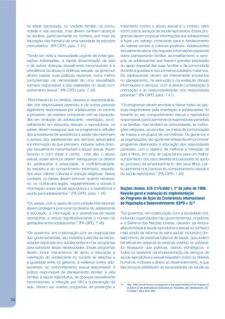 na idade apropriada, na unidade familiar, na comu-       tratamento contra o abuso sexual e o incesto, bem
     nidade e nas escolas, mas devem também alcançar          como outros serviços de saúde reprodutiva. Esses pro-
     os adultos, particularmente os homens, por meio da       gramas devem propiciar informações aos adolescentes
     educação não-formal e de uma variedade de esforços       e fazer um esforço consciente para o fortalecimento
     comunitários. (PA CIPD, para. 7.37)                      de valores sociais e culturais positivos. Adolescentes
                                                              sexualmente ativos irão requerer informações especiais
     “Tendo em vista a necessidade urgente de evitar ges-     sobre planejamento familiar, aconselhamento e servi-
     tações indesejadas, a rápida disseminação da aids        ços; as adolescentes que jcarem grávidas precisarão
     e de outras doenças sexualmente transmissíveis e a       do apoio especial das suas famílias e da comunidade
     prevalência do abuso e violência sexuais, os governos    durante a gravidez e nos primeiros cuidados maternos.
     devem basear suas políticas nacionais numa melhor        Os adolescentes devem ser inteiramente envolvidos
     compreensão da necessidade de uma sexualidade            no planejamento, na execução e na avaliação dessas
     humana responsável e das realidades do atual com-        informações e serviços, com a devida consideração à
     portamento sexual.” (PA CIPD, para. 7.38)                orientação e às responsabilidades dos responsáveis
                                                              parentais.” (PA CIPD, para. 7.47)
     “Reconhecendo os direitos, deveres e responsabilida-
     des dos responsáveis parentais e de outras pessoas       “Os programas devem envolver e treinar todas as pes-
     legalmente responsáveis por adolescentes no tocante      soas responsáveis pela orientação a adolescentes no
     a proverem, de maneira compatível com as capacida-       tocante ao seu comportamento sexual e reprodutivo
     des em evolução do adolescente, orientação, acon-        responsável, particularmente os responsáveis parentais
     selhamento em assuntos sexuais e reprodutivos, os        e as famílias, mas também as comunidades, as institui-
     países devem assegurar que os programas e atitudes       ções religiosas, as escolas, os meios de comunicação
     dos prestadores de assistência à saúde não restrinjam    de massa e os grupos de convivência. Os governos e
     o acesso dos adolescentes aos serviços apropriados       as organizações não-governamentais devem promover
     e à informação de que precisem, inclusive sobre doen-    programas destinados à educação dos responsáveis
     ças sexualmente transmissíveis e abuso sexual. Assim     parentais, com o objetivo de melhorar a interação de
     fazendo e com vistas a conter, inter alia, o abuso       pais e jlhos, em vista de capacitá-los para um melhor
     sexual, esses serviços devem salvaguardar os direitos    cumprimento dos seus deveres educacionais no apoio
     do adolescente à privacidade, à conjdencialidade,        ao processo de amadurecimento dos seus jlhos, par-
     ao respeito e ao consentimento informado, respeita-      ticularmente nos campos do comportamento sexual e
     dos seus valores culturais e crenças religiosas. Nesse   da saúde reprodutiva.” (PA CIPD, 7.48)
     contexto, os países devem remover, quando necessá-
     rio, os obstáculos legais, regulamentares e sociais à
     informação sobre saúde reprodutiva e à assistência à     Nações Unidas. A/S-21/5/Add.1, 1º de julho de 1999.
     saúde para adolescentes.” (PA CIPD, para. 7.45)          Revisão geral e avaliação da implementação
                                                              do Programa de Ação da Conferência Internacional
     “Os países, com o apoio da comunidade internacional,     de População e Desenvolvimento (CIPD + 5)14
     devem proteger e promover os direitos do adolescente
     à educação, à informação e à assistência de saúde        “Os governos, em colaboração com a sociedade civil,
     reprodutiva, e reduzir signijcativamente o número de     incluindo organizações não governamentais, doadores
     gestações entre adolescentes.” (PA CIPD, 7.46)           e o Sistema das Nações Unidas, deverão: (a) Atribuir
                                                              alta prioridade à saúde reprodutiva e sexual no contexto
     “Os governos, em colaboração com as organizações         mais amplo da reforma do setor saúde, incluindo o for-
     não-governamentais, são instados a atender as neces-     talecimento de sistemas básicos de saúde, que podem
     sidades especiais dos adolescentes e criar programas     benejciar em especial as pessoas vivendo na pobreza;
     para satisfazer essas necessidades. Esses programas      (b) Assegurar que políticas, planos estratégicos, e
     devem incluir mecanismos de apoio à educação e           todos os aspectos da implementação de serviços de
     orientação do adolescente no tocante às relações e       saúde reprodutiva e sexual respeitem todos os direitos
     à igualdade entre os gêneros, à violência contra ado-    humanos, inclusive o direito ao desenvolvimento, e que
     lescentes, ao comportamento sexual responsável, à        tais serviços satisfaçam as necessidades de saúde ao
     prática responsável de planejamento familiar, à vida
     familiar, à saúde reprodutiva, às doenças sexualmente
     transmissíveis, à infecção por VIH e à prevenção da
                                                              14   ONU. 1999. Overall Review and Appraisal of the Implementation of the Programme
     aids. Devem ser criados programas de prevenção e              of Action of the International Conference on Population and Development. A/S-
                                                                   21/5/Add.1. Nova York: ONU.


34
 