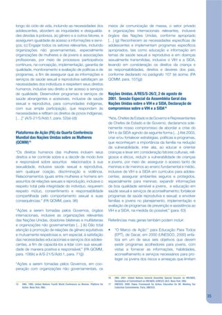 longo do ciclo de vida, incluindo as necessidades dos                           meios de comunicação de massa, o setor privado
adolescentes, abordem as iniquidades e desigualda-                              e organizações internacionais relevantes, inclusive
des devidas à pobreza, ao gênero e a outros fatores, e                          órgãos das Nações Unidas, conforme apropriado
assegurem igualdade de acesso a informações e servi-                            […] (g) Reconhecem as necessidades especíjcas de
ços; (c) Engajar todos os setores relevantes, incluindo                         adolescentes e implementam programas especíjcos
organizações não governamentais, especialmente                                  apropriados, tais como educação e informação em
organizações de mulheres e de jovens e associações                              temas de saúde sexual e reprodutiva e em doenças
projssionais, por meio de processos participativos                              sexualmente transmitidas, inclusive o VIH e a SIDA,
contínuos, na concepção, implementação, garantia de                             levando em consideração os direitos da criança e
qualidade, monitoramento e avaliação de políticas e de                          as responsabilidades, direitos e deveres dos pais,
programas, a jm de assegurar que as informações e                               conforme declarado no parágrafo 107 (e) acima; (PA
serviços de saúde sexual e reprodutiva satisfaçam as                            QCMM, para. 107(g))
necessidades dos indivíduos e respeitem seus direitos
humanos, inclusive seu direito a ter acesso a serviços
de qualidade; Desenvolver programas e serviços de                               Nações Unidas. A/RES/S-26/2, 2 de agosto de
saúde abrangentes e acessíveis, inclusive de saúde                              2001. Sessão Especial da Assembléia Geral das
sexual e reprodutiva, para comunidades indígenas,                               Nações Unidas sobre o VIH e a SIDA, Declaração de
com sua ampla participação, que respondam às                                    compromisso sobre o VIH e a SIDA16
necessidades e rekitam os direitos de povos indígenas;
[….]” (A/S-21/5/Add.1, para. 52(a)-(d))                                         “Nós, Chefes de Estado e de Governo e Representantes
                                                                                de Chefes de Estado e de Governo, declaramos sole-
                                                                                nemente nosso compromisso de abordar a crise do
Plataforma de Ação (PA) da Quarta Conferência                                   VIH e da SIDA agindo da seguinte forma […] Até 2003,
Mundial das Nações Unidas sobre as Mulheres                                     criar e/ou fortalecer estratégias, políticas e programas,
(QCMM)15                                                                        que reconheçam a importância da família na redução
                                                                                da vulnerabilidade, inter alia, ao educar e orientar
“Os direitos humanos das mulheres incluem seus                                  crianças e levar em consideração fatores culturais, reli-
direitos a ter controle sobre e a decidir de modo livre                         giosos e éticos, reduzir a vulnerabilidade de crianças
e responsável sobre assuntos relacionados à sua                                 e jovens, por meio de: assegurar o acesso tanto de
sexualidade, inclusive saúde sexual e reprodutiva,                              meninas e de meninos ao ensino fundamental e médio,
sem qualquer coação, discriminação e violência.                                 inclusive de VIH e a SIDA em currículos para adoles-
Relacionamentos iguais entre mulheres e homens em                               centes; assegurar ambientes seguros e protegidos,
assuntos de relações sexuais e reprodução, inclusive o                          especialmente para meninas; expandir informações
respeito total pela integridade do indivíduo, requerem                          de boa qualidade sensível a jovens, e educação em
respeito mútuo, consentimento e responsabilidade                                saúde sexual e serviços de aconselhamento; fortalecer
compartilhada pelo comportamento sexual e suas                                  programas de saúde reprodutiva e sexual; e envolver
consequências.” (PA QCMM, para. 96)                                             famílias e jovens no planejamento, implementação e
                                                                                avaliação de programas de prevenção e assistência ao
“Ações a serem tomadas pelos Governos, órgãos                                   VIH e a SIDA, na medida do possível;” (para. 63)
internacionais, inclusive as organizações relevantes
das Nações Unidas, doadores bilaterais e multilaterais                          Referências mais gerais também podem incluir:
e organizações não governamentais […] (k) Dão total
atenção à promoção de relações de gênero equitativas                            •    “O Marco de Ação17 para Educação Para Todos
e mutuamente respeitosas e, em especial, à satisfação                                (EPT), de Dacar, em 2000 (UNESCO, 2000) enfa-
das necessidades educacionais e serviços dos adoles-                                 tiza em um de seus seis objetivos que devem
centes, a jm de capacitá-los a lidar com sua sexuali-                                existir programas acolhedores para jovens, com
dade de maneira positiva e responsável;” (PA QCMM,                                   vistas a fornecer as informações, habilidades,
para. 108(k) e A/S-21/5/Add.1, para. 71(j))                                          aconselhamento e serviços necessários para pro-
                                                                                     teger os jovens dos riscos e ameaças que limitam
“Ações a serem tomadas pelos Governos, em coo-
peração com organizações não governamentais, os

                                                                                16   ONU. 2001. United Nations General Assembly Special Session on HIV/AIDS.
                                                                                     Declaration of Commitment on HIV/AIDS. A/RES/S-26/2. Nova York: ONU.
15   ONU. 1995. United Nations Fourth World Conference on Women. Platform for   17   UNESCO. 2000. Dakar Framework for Action: Education for All. Meeting Our
     Action. Nova York: ONU.                                                         Collective Commitments. Paris, UNESCO.


                                                                                                                                                                35
 