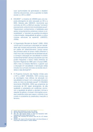 suas oportunidades de aprendizado e desajam
          sistemas educacionais, como a gravidez na idade
          escolar e o VIH e a SIDA”.

     •    EDUSIDA18, a iniciativa do UNAIDS para uma res-
          posta abrangente do setor educação ao VIH e a
          SIDA, liderada pela UNESCO, recomenda que
          currículos de VIH e a SIDA em escolas “comecem
          precocemente, antes do início da atividade sexual”,
          “desenvolvam conhecimentos e habilidades para
          adotar comportamentos protetores e reduzir a vul-
          nerabilidade”, e “abordem as questões de estigma
          e discriminação, desigualdade de gênero e outros
          motores estruturais da epidemia” (UNESCO,
          2008a).

     •    A Organização Mundial da Saúde19 (OMS, 2004)
          conclui que é crucial que a educação em sexuali-
          dade seja iniciada precocemente, particularmente
          em países em desenvolvimento, porque alunas
          das primeiras séries do ensino médio enfrentam o
          maior risco das consequências da atividade sexual,
          e começar a educação em sexualidade no ensino
          fundamental também alcança estudantes que não
          podem frequentar o ensino médio. Diretrizes do
          Escritório Regional da OMS para a Europa (OMS,
          2001) insta os Estados Membros a garantir que
          a educação em sexualidade e reprodução esteja
          incluída nos currículos de todas as escolas secun-
          dárias e seja abrangente20.

     •    O Programa Conjunto das Nações Unidas para
          o VIH e a SIDA21 (ONUSIDA, 1997) concluiu que
          as abordagens mais efetivas de educação em
          sexualidade começam com a educação de jovens
          antes do início da atividade sexual22. O ONUSIDA
          recomenda (ONUSIDA, 2005) que programas de
          prevenção de VIH: sejam abrangentes, de alta
          qualidade e subsidiados por evidências; promo-
          vam a igualdade de gênero e abordem normas e
          relações de gênero; e incluam informações acura-
          das e explícitas sobre sexo seguro, incluindo o uso
          correto e consistente do preservativo masculino e
          feminino.




     18   UNESCO. 2008. EDUSIDA Marco de ação. Paris: UNESCO.
     19   OMS. 2004. Adolescent Pregnancy Report. Genebra: OMS.
     20   OMS. 2001. WHO Regional Strategy on Sexual and Reproductive Health.
          Copenhagen: OMS, Ecritorio Regional para Europa.
     21   ONUSIDA. 2005. Intensifying HIV Prevention, supra note 26, at 33. Genebra:
          ONUSIDA.
     22   ONUSIDA. 1997. Impact of HIV and Sexual Health on the Sexual Behaviour of
          Young People: A Review Update 27. Genebra: ONUSIDA.


36
 