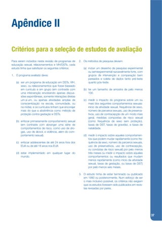 Apêndice II

Critérios para a seleção de estudos de avaliação
Para serem incluídos nesta revisão de programas de       2. Os métodos de pesquisa deviam:
educação sexual, relacionamentos e VIH/DSTs, cada
estudo tinha que satisfazer os seguintes critérios:         (a) incluir um desenho de pesquisa experimental
                                                                ou semiexperimental razoavelmente forte, com
1. O programa avaliado devia:                                   grupos de intervenção e comparação bem
                                                                pareados e coleta de dados tanto pré-teste
   (a) ser um programa de educação em DSTs, VIH,                quanto pós-teste.
       sexo, ou relacionamentos que fosse baseado
       em currículo e em grupo (em contraste com            (b) ter um tamanho de amostra de pelo menos
       uma intervenção envolvendo apenas discus-                100.
       sões espontâneas, somente interações diretas
       um-a-um, ou apenas atividades amplas de              (c) medir o impacto do programa sobre um ou
       conscientização na escola, comunidade, ou                mais dos seguintes comportamentos sexuais:
       na mídia), e os currículos tinham que encorajar          início da atividade sexual, frequência de sexo,
       mais do que a abstinência como método de                 número de parceiros sexuais, uso de preserva-
       proteção contra gestação e DSTs.                         tivos, uso de contracepção de um modo mais
                                                                geral, medidas compostas de risco sexual
   (b) enfocar primariamente comportamento sexual               (como frequência de sexo sem proteção),
       (em contraste com abranger uma série de                  taxas de DST, taxas de gravidez, e taxas de
       comportamentos de risco, como uso de dro-                natalidade.
       gas, uso de álcool, e violência, além do com-
       portamento sexual).                                  (d) medir o impacto sobre aqueles comportamen-
                                                                tos que podem mudar rapidamente (como fre-
   (c) enfocar adolescentes de até 24 anos fora dos             quência de sexo, número de parceiros sexuais,
       EUA ou de até 18 anos nos EUA                            uso de preservativos, uso de contracepção,
                                                                ou condutas de risco sexual) por pelo menos
   (d) estar implementado em qualquer lugar do                  três meses ou medir o impacto sobre aqueles
       mundo.                                                   comportamentos ou resultados que mudam
                                                                menos rapidamente (como início da atividade
                                                                sexual, taxas de gestação, ou taxas de DST)
                                                                por pelo menos seis meses.

                                                         3. O estudo tinha de estar terminado ou publicado
                                                            em 1990 ou posteriormente. Num esforço de ser
                                                            o mais inclusivo possível, os critérios não exigiam
                                                            que os estudos tivessem sido publicados em revis-
                                                            tas revisadas por pares.




                                                                                                                  37
 