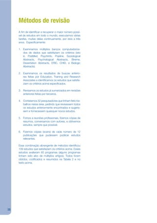 Métodos de revisão
     A jm de identijcar e recuperar o maior número possí-
     vel de estudos em todo o mundo, executamos várias
     tarefas, muitas delas continuamente, por dois a três
     anos. Especijcamente:

     1. Examinamos múltiplos bancos computadoriza-
        dos de dados que satisfaziam os critérios (isto
        é, PubMed, PsychInfo, Popline, Sociological
        Abstracts, Psychological Abstracts, Bireme,
        Dissertation Abstracts, ERIC, CHID, e Biologic
        Abstracts).

     2. Examinamos os resultados de buscas anterio-
        res feitas por Education, Training and Research
        Associates e identijcamos os estudos que satisfa-
        ziam os critérios acima especijcados.

     3. Revisamos os estudos já sumarizados em revisões
        anteriores feitas por terceiros.

     4. Contatamos 32 pesquisadores que tinham feito tra-
        balhos nessa área, pedindo que revisassem todos
        os estudos anteriormente encontrados e sugeris-
        sem e fornecessem quaisquer novos estudos.

     5. Fomos a reuniões projssionais, jzemos cópias de
        resumos, conversamos com autores, e obtivemos
        estudos, sempre que possível.

     6. Fizemos cópias (scans) de cada número de 12
        publicações que pudessem publicar estudos
        relevantes.

     Essa combinação abrangente de métodos identijcou
     109 estudos que satisfaziam os critérios acima. Esses
     estudos avaliaram 85 programas (alguns programas
     tinham sido alvo de múltiplos artigos). Todos foram
     obtidos, codijcados e resumidos na Tabela 2 e no
     texto acima.




38
 