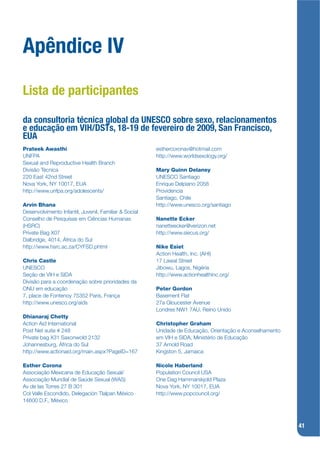 Apêndice IV
Lista de participantes

da consultoria técnica global da UNESCO sobre sexo, relacionamentos
e educação em VIH/DSTs, 18-19 de fevereiro de 2009, San Francisco,
EUA
Prateek Awasthi                                        esthercoronav@hotmail.com
UNFPA                                                  http://www.worldsexology.org/
Sexual and Reproductive Health Branch
Divisão Técnica                                        Mary Guinn Delaney
220 East 42nd Street                                   UNESCO Santiago
Nova York, NY 10017, EUA                               Enrique Delpiano 2058
http://www.unfpa.org/adolescents/                      Providencia
                                                       Santiago, Chile
Arvin Bhana                                            http://www.unesco.org/santiago
Desenvolvimento Infantil, Juvenil, Familiar & Social
Conselho de Pesquisas em Ciências Humanas              Nanette Ecker
(HSRC)                                                 nanetteecker@verizon.net
Private Bag X07                                        http://www.siecus.org/
Dalbridge, 4014, África do Sul
http://www.hsrc.ac.za/CYFSD.phtml                      Nike Esiet
                                                       Action Health, Inc. (AHI)
Chris Castle                                           17 Lawal Street
UNESCO                                                 Jibowu, Lagos, Nigéria
Seção de VIH e SIDA                                    http://www.actionhealthinc.org/
Divisão para a coordenação sobre prioridades da
ONU em educação                                        Peter Gordon
7, place de Fontenoy 75352 Paris, França               Basement Flat
http://www.unesco.org/aids                             27a Gloucester Avenue
                                                       Londres NW1 7AU, Reino Unido
Dhianaraj Chetty
Action Aid International                               Christopher Graham
Post Net suite # 248                                   Unidade de Educação, Orientação e Aconselhamento
Private bag X31 Saxonwold 2132                         em VIH e SIDA, Ministério de Educação
Johannesburg, África do Sul                            37 Arnold Road
http://www.actionaid.org/main.aspx?PageID=167          Kingston 5, Jamaica

Esther Corona                                          Nicole Haberland
Associação Mexicana de Educação Sexual/                Population Council USA
Associação Mundial de Saúde Sexual (WAS)               One Dag Hammarskjold Plaza
Av de las Torres 27 B 301                              Nova York, NY 10017, EUA
Col Valle Escondido, Delegación Tlalpan México         http://www.popcouncil.org/
14600 D.F., México



                                                                                                          41
 