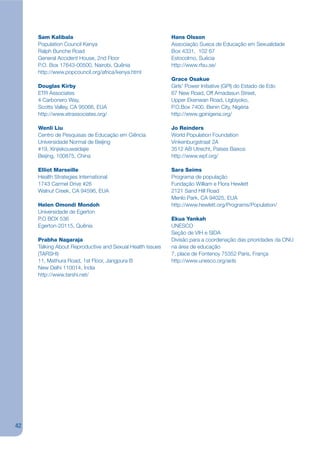 Sam Kalibala                                          Hans Olsson
     Population Council Kenya                              Associação Sueca de Educação em Sexualidade
     Ralph Bunche Road                                     Box 4331, 102 67
     General Accident House, 2nd Floor                     Estocolmo, Suécia
     P.O. Box 17643-00500, Nairobi, Quênia                 http://www.rfsu.se/
     http://www.popcouncil.org/africa/kenya.html
                                                           Grace Osakue
     Douglas Kirby                                         Girls’ Power Initiative (GPI) do Estado de Edo
     ETR Associates                                        67 New Road, Off Amadasun Street,
     4 Carbonero Way,                                      Upper Ekenwan Road, Ugbiyoko,
     Scotts Valley, CA 95066, EUA                          P.O.Box 7400, Benin City, Nigéria
     http://www.etrassociates.org/                         http://www.gpinigeria.org/

     Wenli Liu                                             Jo Reinders
     Centro de Pesquisas de Educação em Ciência            World Population Foundation
     Universidade Normal de Beijing                        Vinkenburgstraat 2A
     #19, Xinjiekouwaidajie                                3512 AB Utrecht, Países Baixos
     Beijing, 100875, China                                http://www.wpf.org/

     Elliot Marseille                                      Sara Seims
     Health Strategies International                       Programa de população
     1743 Carmel Drive #26                                 Fundação William e Flora Hewlett
     Walnut Creek, CA 94596, EUA                           2121 Sand Hill Road
                                                           Menlo Park, CA 94025, EUA
     Helen Omondi Mondoh                                   http://www.hewlett.org/Programs/Population/
     Universidade de Egerton
     P.O BOX 536                                           Ekua Yankah
     Egerton-20115, Quênia                                 UNESCO
                                                           Seção de VIH e SIDA
     Prabha Nagaraja                                       Divisão para a coordenação das prioridades da ONU
     Talking About Reproductive and Sexual Health Issues   na área de educação
     (TARSHI)                                              7, place de Fontenoy 75352 Paris, França
     11, Mathura Road, 1st Floor, Jangpura B               http://www.unesco.org/aids
     New Delhi 110014, Índia
     http://www.tarshi.net/




42
 