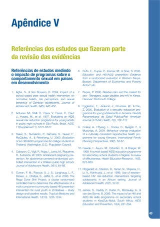 Apêndice V

Referências dos estudos que zeram parte
da revisão das evidências
Referências de estudos medindo                               6. Duko, E., Dupas, P., Kremer, M., & Sinei, S. 2006.
o impacto de programas sobre o                                  Education and HIV/AIDS prevention: Evidence
comportamento sexual em países                                  from a randomized evaluation in Western Kenya.
                                                                Boston: Department of Economics and Poverty
em desenvolvimento                                              Action Lab.

1. Agha, S., & Van Rossem, R. 2004. Impact of a              7. Dupas, P. 2006. Relative risks and the market for
   school-based peer sexual health intervention on              sex: Teenagers, sugar daddies and HIV in Kenya.
   normative beliefs, risk perceptions, and sexual              Hanover: Dartmouth College.
   behaviour of Zambian adolescents. Journal of
   Adolescent Health, 34(5), 441-452.                        8. Eggleston, E., Jackson, J., Rountree, W., & Pan,
                                                                Z. 2000. Evaluation of a sexuality education pro-
2. Antunes, M., Stall, R., Paiva, V., Peres, C., Paul,          gramme for young adolescents in Jamaica. Revista
   J., Hudes, M., et al. 1997. Evaluating an AIDS               Panamericana de Salud Pública/Pan American
   sexual risk reduction programme for young adults             Journal of Public Health, 7(2), 102-112.
   in public night schools in São Paulo, Brazil. AIDS,
   11(Supplement 1), S121-S127.                              9. Erulkar, A., Ettyang, L., Onoka, C., Nyagah, F., &
                                                                Muyonga, A. 2004. Behaviour change evaluation
3. Baker, S., Rumakom, P., Sartsara, S., Guest, P.,             of a culturally consistent reproductive health pro-
   McCauley, A., & Rewthong, U. 2003. Evaluation                gramme for young Kenyans. International Family
   of an HIV/AIDS programme for college students in             Planning Perspectives, 30(2), 58-67.
   Thailand. Washington, D.C.: Population Council.
                                                             10. Fawole, I., Asuzu, M., Oduntan, S., & Brieger, W.
4. Cabezon, C., Vigil, P., Rojas, I., Leiva, M., Riquelme,       1999. A school-based AIDS education programme
   R., & Aranda, W. 2005. Adolescent pregnancy pre-              for secondary school students in Nigeria: A review
   vention: An abstinence-centered randomized con-               of effectiveness. Health Education Research, 14(5),
   trolled intervention in a Chilean public high school.         675-683.
   Journal of Adolescent Health, 36(1), 64-69.
                                                             11. Fitzgerald, A., Stanton, B., Terreri, N., Shipena, H.,
5. Cowan, F. M., Pascoe, S. J. S., Langhaug, L. F.,              Li, X., Kahihuata, J., et al. 1999. Use of western-
   Dirawo, J., Chidiya, S., Jaffar, S., et al. 2008. The         based HIV risk-reduction interventions targeting
   Regai Dzive Shiri Project: a cluster randomised               adolescents in an African setting. Journal of
   controlled trial to determine the effectiveness of a          Adolescent Health, 23(1), 52-61.
   multi-component community-based HIV prevention
   intervention for rural youth in Zimbabwe – study          12. James, S., Reddy, P., Ruiter, R., McCauley, A., &
   design and baseline results. Tropical Medicine and            van den Borne, B. 2006. The impact of an HIV and
   International Health, 13(10), 1235-1244.                      AIDS life skills programme on secondary school
                                                                 students in KwaZulu-Natal, South Africa, AIDS
                                                                 Education and Prevention, 18(4), 281-294.


                                                                                                                          43
 