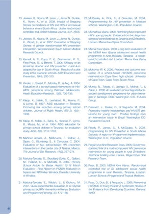 13. Jewkes, R., Nduna, M., Levin, J., Jama, N., Dunkle,     22. McCauley, A., Pick, S., & Givaudan, M. 2004.
         K., Puren, A., et al. 2008. Impact of Stepping              Programmeming for HIV prevention in Mexican
         Stones on incidence of HIV and HSV-2 and sexual             schools. Washington, D.C.: Population Council.
         behaviour in rural South Africa: cluster randomized
         controlled trial. British Medical Journal, 337, A506.   23. Mema Kwa Vijana. 2008. Rethinking how to prevent
                                                                     HIV in young people: Evidence from two large ran-
     14. Jewkes, R., Nduna, M., Levin, J., Jama, N., Dunkle,         domised controlled trials in Tanzania and Zimbabwe.
         K., Wood, K., et al. 2007. Evaluation of Stepping           London: Mema Kwa Vijana Consortium.
         Stones: A gender transformative HIV prevention
         intervention. Witwatersrand: South African Medical      24. Mema Kwa Vijana. 2008. Long-term evaluation of
         Research Council.                                           the MEMA kwa Vijuana adolescent sexual health
                                                                     programme in rural Mwanza, Tanzania: a rando-
     15. Karnell, A. P., Cupp, P. K., Zimmerman, R. S.,              mised controlled trial. London: Mema Kwa Vijana
         Feist-Price, S., & Bennie, T. 2006. Efjcacy of an           Consortium.
         American alcohol and HIV prevention curriculum
         adapted for use in South Africa: Results of a pilot     25. Mukoma, W. K. 2006. Process and outcome eva-
         study in jve township schools. AIDS Education and           luation of a school-based HIV/AIDS prevention
         Prevention, 18(4), 295-310.                                 intervention in Cape Town high schools. University
                                                                     of Cape Town, Cape Town, South Africa.
     16. Kinsler, J., Sneed, C., Morisky, D., & Ang, A. 2004.
         Evaluation of a school-based intervention for HIV/      26. Murray, N., Toledo, V., Luengo, X., Molina, R., &
         AIDS prevention among Belizean adolescents.                 Zabin, L. 2000. An evaluation of an integrated ado-
         Health Education Research, 19(6), 730-738.                  lescent development programme for urban teena-
                                                                     gers in Santiago, Chile. Washington, D.C.: Futures
     17. Klepp, K., Ndeki, S., Leshabari, M., Hanna, P.,             Group.
         & Lyimo, B. 1997. AIDS education in Tanzania:
         Promoting risk reduction among primary school           27. Pulerwitz, J., Barker, G., & Segundo, M. 2004.
         children. Journal of Public Health, 87(12), 1931-           Promoting healthy relationships and HIV/STI pre-
         1936.                                                       vention for young men: Positive kndings from
                                                                     an intervention study in Brazil. Washington DC:
     18. Klepp, K., Ndeki, S., Seha, A., Hannan, P., Lyimo,          Population Council.
         B., Msuya, M., et al. 1994. AIDS education for
         primary school children in Tanzania: An evaluation      28. Reddy, P., James, S., & McCauley, A. 2003.
         study. AIDS, 8(8), 1157-1162.                               Programming for HIV Prevention in South African
                                                                     Schools: A report on Programme Implementation.
     19. Martinez-Donate, A., Melbourne, F., Zellner, J.,            Washington, D.C.: Population Council.
         Sipan, C., Blumberg, E., & Carrizosa, C. 2004.
         Evaluation of two school-based HIV prevention           29. Regai Dzive Shiri Research Team. 2008. Cluster ran-
         interventions in the border city of Tijuana, Mexico.        domised trial of a multi-component HIV prevention
         The Journal of Sex Research, 41(3), 267-278.                intervention for young people in rural Zimbabwe:
                                                                     Technical briekng note. Harare, Regai Dzive Shiri
     20. Maticka-Tyndale, E., Brouillard-Coyle, C., Gallant,         Research Team.
         M., Holland, D., & Metcalfe, K. 2004. Primary
         School Action for Better Health: 12-18 Month            30. Ross, D. 2003. MEMA Kwa Vijana: Randomized
         Evaluation - Final Report on PSABH Evaluation in            controlled trial of an adolescent sexual health
         Nyanza and Rift Valley. Windsor, Canada: University         programme in rural Mwanza, Tanzania. London:
         of Windsor.                                                 London School of Hygiene and Tropical Medicine.

     21. Maticka-Tyndale, E., Wildish, J., & Gichuru, M.         31. Ross, D., Dick, B., & Ferguson, J. 2006. Preventing
         2007. Quasi-experimental evaluation of a national           HIV/AIDS in Young People: A Systematic Review of
         primary school HIV intervention in Kenya. Evaluation        the Evidence from Developing Countries. Geneva:
         and Programme Planning, 30, 172-186.                        WHO.




44
 