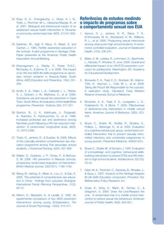 32. Ross, D. A., Changalucha, J., Obasi, A. I. N.,          Referências de estudos medindo
    Todd, J., Plummer, M. L., Cleophas-Mazige, B., et       o impacto de programas sobre
    al. 2007. Biological and behavioural impact of an       o comportamento sexual nos EUA
    adolescent sexual health intervention in Tanzania:
    a community-randomised trial. AIDS, 21(14):1943-        1. Aarons, S. J., Jenkins, R. R., Raine, T. R.,
    55.                                                        El-Khorazaty, M. N., Woodward, K. M., Williams,
                                                               R. L., et al. 2000. Postponing sexual intercourse
33. Seidman, M., Vigil, P, Klaus, H, Weed, S, and              among urban junior high school students: A rando-
    Cachan, J. 1995. Fertility awareness education in          mized controlled evaluation. Journal of Adolescent
    the schools: A pilot programme in Santiago Chile.          Health, 27(4), 236-247.
    Paper presented at the American Public Health
    Association Annual Meeting.                             2. Blake, S. M., Ledsky, R., Lohrmann, D., Bechhofer,
                                                               L., Nichols, P., Windsor, R., et al. 2000. Overall and
34. Shamagonam, J., Reddy, P., Ruiter, R.A.C.,                 differential impact of an HIV/STD prevention curri-
    McCauley, A., & Borne, B. v. d. 2006. The impact           culum for adolescents. Washington, DC: Academy
    of an HIV and AIDS life skills programme on secon-         for Educational Development.
    dary school students in Kwazulu-Natal, South
    Africa. AIDS Education and Prevention, 18(4), 281-      3. Borawski, E. A., Trapl, E. S., Goodwin, M., Adams-
    294.                                                       Tufts, K., Hayman, L., Cole, M. L., et al. 2009.
                                                               Taking Be Proud! Be Responsible! to the suburbs:
35. Smith, E. A., Palen, L.-A., Caldwell, L. L., Flisher,      A replication study. Cleveland: Case Western
    A. J., Graham, J. W., Mathews, C., et al. 2008.            Reserve University School of Medicine.
    Substance use and sexual risk prevention in Cape
    Town, South Africa: An evaluation of the HealthWise     4. Borawski, E. A., Trapl, E. S., Lovegreen, L. D.,
    programme. Prevention Science, 9(4), 311-321.              Colabianchi, N., & Block, T. 2005. Effectiveness
                                                               of abstinence-only intervention in middle school
36. Stanton, B., Li, X., Kahihuata, J., Fitzgerald,            teens. American Journal of Behaviour, 29(5), 423-
    A., Nuembo, S., Kanduuombe, G., et al. 1998.               434.
    Increased protected sex and abstinence among
    Namibian youth following a HIV risk-reduction inter-    5. Boyer, C., Shafer, M., Shaffer, R., Brodine, S.,
    vention: A randomized, longitudinal study. AIDS,           Pollack, L., Betsinger, K., et al. 2005. Evaluation
    12, 2473-2480.                                             of a cognitive-behavioural, group, randomized con-
                                                               trolled intervention trial to prevent sexually trans-
37. Thato, R., Jenkins, R., & Dusitsin, N. 2008. Effects       mitted infections and unintended pregnancies in
    of the culturally-sensitive comprehensive sex edu-         young women. Preventive Medicine, 40(420-431).
    cation programme among Thai secondary school
    students. J Advanced Nursing, 62(4), 457-469.           6. Boyer, C., Shafer, M., & Tschann, J. 1997. Evaluation
                                                               of a knowledge- and cognitive- behavioural skills-
38. Walker, D., Gutierrez, J. P., Torres, P., & Bertozzi,      building intervention to prevent STDs and HIV infec-
    S. M. 2006. HIV prevention in Mexican schools:             tion in high school students. Adolescence, 32(125),
    prospective randomised evaluation of intervention.         25-42.
    British Medical Journal, 332(7551), 1189-1194.
                                                            7. Clark, M. A., Trenholm, C., Devaney, B., Wheeler, J.,
39. Wang, B., Hertog, S., Meier, A., Lou, C., & Gao, E.        & Quay, L. 2007. Impacts of the Heritage Keepers
    2005. The potential of comprehensive sex educa-            ® Life Skills Education component. Princeton, NJ:
    tion in China: jndings from suburban Shanghai.             Mathematica Policy Research, Inc.
    International Family Planning Perspectives, 31(2),
    63-72.                                                  8. Coyle, K., Kirby, D., Marin, B., Gomez, C., &
                                                               Gregorich, S. 2004. Draw the Line/Respect the
40. Wilson, D., Mparadzi, A., & Lavelle, S. 1992. An           Line: A randomized trial of a middle school inter-
    experimental comparison of two AIDS prevention             vention to reduce sexual risk behaviours. American
    interventions among young Zimbabweans. The                 Journal of Public Health, 94(5), 843-851.
    Journal of Social Psychology, 132(3), 415-417.



                                                                                                                        45
 