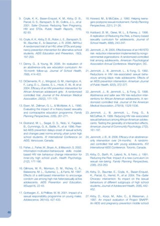 9. Coyle, K. K., Basen-Enquist, K. M., Kirby, D. B.,           18. Howard, M., & McCabe, J. 1990. Helping teena-
        Parcel, G. S., Banspach, S. W., Collins, J. L., et al.          gers postpone sexual involvement. Family Planning
        2001. Safer Choices: Reducing Teen Pregnancy,                   Perspectives, 22(1), 21-26.
        HIV and STDs. Public Health Reports, 1(16),
        82-93.                                                      19. Hubbard, B. M., Giese, M. L., & Rainey, J. 1998.
                                                                        A replication of Reducing the Risk, a theory-based
     10. Coyle, K. K., Kirby, D. B., Robin, L. E., Banspach, S.         sexuality curriculum for adolescents. Journal of
         W., Baumler, E., & Glassman, J. R. 2006. All4You!              School Health, 68(6), 243-247.
         A randomized trial of an HIV, other STDs and preg-
         nancy prevention intervention for alternative school       20. Jemmott, J., III. 2005. Effectiveness of an HIV/STD
         students. AIDS Education and Prevention, 18(3),                risk- reduction intervention implemented by nongo-
         187-203.                                                       vernmental organizations: A randomized controlled
                                                                        trial among adolescents. American Psychological
     11. Denny, G., & Young, M. 2006. An evaluation of                  Association Annual Conference. Washington, DC.
         an abstinence-only sex education curriculum: An
         18-month follow-up. Journal of School Health,              21. Jemmott, J., III, Jemmott, L., & Fong, G. 1992.
         76(8), 414-422.                                                Reductions in HIV risk-associated sexual beha-
                                                                        viours among black male adolescents: Effects of
     12. DiClemente, R. J., Wingood, G. M., Harrington, K.              an AIDS prevention intervention. American Journal
         F., Lang, D. L., Davies, S. L., Hook, E. W., III, et al.       of Public Health, 82(3), 372-377.
         2004. Efjcacy of an HIV prevention intervention for
         African American adolescent girls: A randomized            22. Jemmott, J., III, Jemmott, L., & Fong, G. 1998.
         controlled trial. Journal of the American Medical              Abstinence and safer sex HIV risk-reduction inter-
         Association, 292(2), 171-179.                                  ventions for African-American adolescents: A ran-
                                                                        domized controlled trial. Journal of the American
     13. Eisen, M., Zellman, G. L., & McAlister, A. L. 1990.            Medical Association, 279(19), 1529-1536.
         Evaluating the impact of a theory-based sexuality
         and contraceptive education programme. Family              23. Jemmott, J., III, Jemmott, L., Fong, G., &
         Planning Perspectives, 22(6), 261-271.                         McCaffree, K. 1999. Reducing HIV risk-associated
                                                                        sexual behaviours among African American adoles-
     14. Ekstrand, M. L., Siegel, D. S., Nido, V., Faigeles,            cents: Testing the generality of intervention effects.
         B., Cummings, G. A., Battle, R., et al. 1996. Peer-            American Journal of Community Psychology, 27(2),
         led AIDS prevention delays onset of sexual activity            161-187.
         and changes peer norms among urban junior high
         school students. XI International Conference on            24. Jemmott, J. B., III. 2006. Efjcacy of an abstinence-
         AIDS. Vancouver, Canada.                                       only intervention over 24-months: A randomi-
                                                                        zed controlled trial with young adolescents, XVI
     15. Fisher, J., Fisher, W., Bryan, A., & Misovich, S. 2002.        International AIDS Conference. Toronto, Canada.
         Information-motivation-behavioural skills model-
         based HIV risk behaviour change intervention for           25. Kirby, D., Barth, R., Leland, N., & Fetro, J. 1991.
         inner-city high school youth. Health Psychology,               Reducing the Risk: Impact of a new curriculum on
         21(2), 177-186.                                                sexual risk-taking. Family Planning Perspectives,
                                                                        23(6), 253-263.
     16. Gillmore, M. R., Morrison, D. M., Richey, C. A.,
         Balassone, M. L., Gutierrez, L., & Farris, M. 1997.        26. Kirby, D., Baumler, E., Coyle, K., Basen-Enquist,
         Effects of a skill-based intervention to encourage             K., Parcel, G., Harrist, R., et al. 2004. The «Safer
         condom use among high-risk heterosexually active               Choices» intervention: Its impact on the sexual
         adolescents. AIDS Prevention and Education,                    behaviours of different subgroups of high school
         9(Suppl A), 22-43.                                             students. Journal of Adolescent Health, 35(6), 442-
                                                                        452.
     17. Gottsegen, E., & Philliber, W. W. 2001. Impact of a
         sexual responsibility programme on young males.            27. Kirby, D., Korpi, M., Adivi, C., & Weissman, J.
         Adolescence, 36(143), 427-433.                                 1997. An impact evaluation of Project SNAPP:
                                                                        An AIDS and pregnancy prevention middle school


46
 