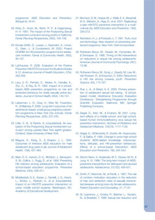 programme. AIDS Education and Prevention,                  37. Morrison, D. M., Hoppe, M. J., Wells, E. A., Beadnell,
    9(Suppl A), 44-61.                                             B. A., Wilsdon, A., Higa, D., et al. 2007. Replicating
                                                                   a teen HIV/STD preventive intervention in a multi-
28. Kirby, D., Korpi, M., Barth, R. P., & Cagampang,               cultural city. AIDS Education and Prevention, 19(3),
    H. H. 1997. The impact of the Postponing Sexual                258-273.
    Involvement curriculum among youths in California.
    Family Planning Perspectives, 29(3), 100-108.              38. Nicholson, H. J., & Postrado, L. T. 1991. Truth, trust
                                                                   and technology: New research on preventing ado-
29. Koniak-Grifjn, D., Lesser, J., Nyamathi, A., Uman,             lescent pregnancy. New York: Girls Incorporated.
    G., Stein, J., & Cumberland, W. 2003. Project
    CHARM: An HIV prevention programme for adoles-             39. Rotheram-Borus, M., Gwadz, M., Fernandez, M.,
    cent mothers. Family & Community Health, 26(2),                & Srinivasan, S. 1998. Timing of HIV interventions
    94-107.                                                        on reductions in sexual risk among adolescents.
                                                                   American Journal of Community Psychology, 26(1),
30. LaChausse, R. 2006. Evaluation of the Positive                 73-96.
    Prevention HIV/STD Curriculum for Students Grades
    9-12. American Journal of Health Education, 37(4),         40. Rotheram-Borus, M., Song, J., Gwadz, M., Lee, M.,
    203-209.                                                       Van Rossem, R., & Koopman, C. 2003. Reductions
                                                                   in HIV risk among runaway youth. Prevention
31. Levy, S. R., Perhats, C., Weeks, K., Handler, A.,              Science, 4(3), 173-187.
    Zhu, C., & Flay, B. R. 1995. Impact of a school-
    based AIDS prevention programme on risk and                41. Rue, L. A., & Weed, S. E. 2005. Primary preven-
    protective behaviour for newly sexually active stu-            tion of adolescent sexual risk taking: A school-
    dents. Journal of School Health, 65(4), 145-151.               based model, Abstinence Education Evaluation
                                                                   Conference: Strengthening Programmes through
32. Lieberman, L. D., Gray, H., Wier, M., Fiorentino,              Scientikc Evaluation. Baltimore, MD: Springer
    R., & Maloney, P. 2000. Long-term outcomes of an               Publishing Company.
    abstinence-based, small-group pregnancy preven-
    tion programme in New York City schools. Family            42. Siegel, D., Aten, M., & Enaharo, M. 2001. Long-
    Planning Perspectives, 32(5), 237-245.                         term effects of a middle school- and high school-
                                                                   based human immunodejciency virus sexual risk
33. Little, C. B., & Rankin, A. (Unpublished). An eva-             prevention intervention. Archives of Pediatrics and
    luation of the Postponing Sexual Involvement cur-              Adolescent Medicine, 155(10), 1117-1126.
    riculum among upstate New York eighth graders.
    Cortland: State University of New York.                    43. Siegel, D., DiClemente, R., Durbin, M., Krasnovsky,
                                                                   F., & Saliba, P. 1995. Change in junior high school
34. Magura, S., Kang, S., & Shapiro, J. L. 1994.                   students‘ AIDS-related knowledge, misconcep-
    Outcomes of intensive AIDS education for male                  tions, attitudes, and HIV-prevention behaviours:
    adolescent drug users in jail. Journal of Adolescent           Effects of a school-based intervention. AIDS
    Health, 15(6), 457-463.                                        Education and Prevention, 7(6), 534-543.

35. Main, D. S., Iverson, D. C., McGloin, J., Banspach,        44. Slonim-Nevo, V., Auslander, W. F., Ozawa, M. N., &
    S. W., Collins, J., Rugg, D., et al. 1994. Preventing          Jung, K. G. 1996. The long-term impact of AIDS-
    HIV infection among adolescents: Evaluation of a               preventive interventions for delinquent and abused
    school-based education programme. Preventive                   adolescents. Adolescence, 31(122), 409-421.
    Medicine, 23(4), 409-417.
                                                               45. Smith, P., Weinman, M., & Parrilli, J. 1997. The role
36. Middlestadt, S. E., Kaiser, J., Santelli, J. S., Hirsch,       of condom motivation education in the reduction
    L., Simkin, L., Radosh, A., et al. (Unpublished).              of new and reinfection rates of sexually transmit-
    Impact of an HIV/STD prevention intervention on                ted diseases among inner-city female adolescents.
    urban middle school students. Washington, DC:                  Patient Education and Counseling, 31, 77-81.
    Academy of Educational Development.
                                                               46. St. Lawrence, J., Crosby, R., Belcher, L., Yazdani,
                                                                   N., & Brasjeld, T. 1999. Sexual risk reduction and


                                                                                                                            47
 