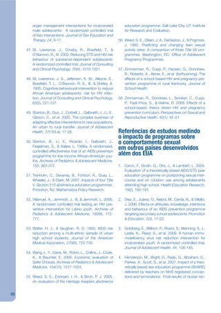 anger management interventions for incarcerated                  education programme. Salt Lake City, UT: Institute
         male adolescents: A randomized controlled trial                  for Research and Evaluation.
         of two interventions. Journal of Sex Education and
         Therapy, 24, 9-17.                                           56. Weed, S. E., Olsen, J. A., DeGaston, J., & Prigmore,
                                                                          J. 1992. Predicting and changing teen sexual
     47. St. Lawrence, J., Crosby, R., Brasjeld, T., &                    activity rates: A comparison of three Title XX pro-
         O’Bannon, R., III. 2002. Reducing STD and HIV risk               grammes. Washington, DC: Ofjce of Adolescent
         behaviour of substance-dependent adolescents:                    Pregnancy Programmes.
         A randomized controlled trial. Journal of Consulting
         and Clinical Psychology, 70(4), 1010-1021.                   57. Zimmerman, R., Cupp, P., Hansen, G., Donohew,
                                                                          R., Roberto, A., Abner, E., et al. (forthcoming). The
     48. St. Lawrence, J. S., Jefferson, K. W., Alleyne, E.,              effects of a school-based HIV and pregnancy pre-
         Brasjeld, T. L., O’Bannon, R. E., III, & Shirley, A.             vention programme in rural Kentucky. Journal of
         1995. Cognitive-behavioural intervention to reduce               School Health.
         African American adolescents’ risk for HIV infec-
         tion. Journal of Consulting and Clinical Psychology,         58. Zimmerman, R., Donohew, L., Sionéan, C., Cupp,
         63(2), 221-237.                                                  P., Feist-Price, S., & Helme, D. 2008. Effects of a
                                                                          school-based, theory driven HIV and pregnancy
     49. Stanton, B., Guo, J., Cottrell, L., Galbraith, J., Li, X.,       prevention curriculum. Perspectives on Sexual and
         Gibson, C., et al. 2005. The complex business of                 Reproductive Health. 40(1): 42–51
         adapting effective interventions to new populations,
         An urban to rural transfer. Journal of Adolescent
         Health, 37(163.e), 17-26.                                    Referências de estudos medindo
                                                                      o impacto de programas sobre
     50. Stanton, B., Li, X., Ricardo, I., Galbraith, J.,             o comportamento sexual
         Feigelman, S., & Kaljee, L. 1996a. A randomized,
         controlled effectiveness trial of an AIDS prevention
                                                                      em outros países desenvolvidos
         programme for low-income African-American you-               além dos EUA
         ths. Archives of Pediatrics & Adolescent Medicine,
         150, 363-372.                                                1. Caron, F., Godin, G., Otis, J., & Lambert, L. 2004.
                                                                         Evaluation of a theoretically based AIDS/STD peer
     51. Trenholm, C., Devaney, B., Fortson, K., Quay, L.,               education programme on postponing sexual inter-
         Wheeler, J., & Clark, M. 2007. Impacts of four Title            course and on condom use among adolescents
         V, Section 510 abstinence education programmes.                 attending high school. Health Education Research,
         Princeton, NJ: Mathematica Policy Research.                     19(2), 185-197.

     52. Villarruel, A., Jemmott, J., III, & Jemmott, L. 2006.        2. Diez, E., Juárez, O., Nebot, M., Cerda, N., & Villalbi,
         A randomized controlled trial testing an HIV pre-               J. 2000. Effects on attitudes, knowledge, intentions
         vention intervention for Latino youth. Archives of              and behaviour of an AIDS prevention programme
         Pediatrics & Adolescent Medicine, 160(8), 772-                  targeting secondary school adolescents. Promotion
         777.                                                            & Education, 7(3), 17-22.

     53. Walter, H. J., & Vaughan, R. D. 1993. AIDS risk              3. Goldberg, E., Millson, P., Rivers, S., Manning, S. J.,
         reduction among a multi-ethnic sample of urban                  Leslie, K., Read, S., et al. 2009. A human immu-
         high school students. Journal of the American                   nodejciency virus risk reduction intervention for
         Medical Association, 270(6), 725-730.                           incarcerated youth: A randomized controlled trial.
                                                                         Journal of Adolescent Health, 44, 136-145.
     54. Wang, L. Y., Davis, M., Robin, L., Collins, J., Coyle,
         K., & Baumler, E. 2000. Economic evaluation of               4. Henderson, M., Wight, D., Raab, G., Abraham, C.,
         Safer Choices. Archives of Pediatrics & Adolescent              Parkes, A., Scott, S., et al. 2007. Impact of a theo-
         Medicine, 154(10), 1017-1024.                                   retically based sex education programme (SHARE)
                                                                         delivered by teachers on NHS registered concep-
     55. Weed, S. E., Ericksen, I. H., & Birch, P. J. 2005.              tions and terminations: Final results of cluster ran-
         An evaluation of the Heritage Keepers abstinence


48
 
