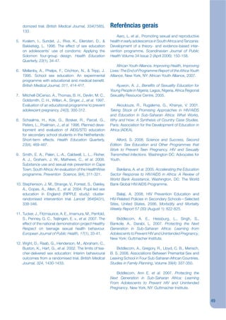 domized trial. British Medical Journal, 334(7585),       Referências gerais
    133.
                                                                 Aaro, L. et al., Promoting sexual and reproductive
5. Kvalem, I., Sundet, J., Rivø, K., Eilersten, D., &        health in early adolescence in South Africa and Tanzania:
   Bakketeig, L. 1996. The effect of sex education           Development of a theory- and evidence-based inter-
   on adolescents’ use of condoms: Applying the              vention programme, Scandinavian Journal of Public
   Solomon four-group design. Health Education               Health Volume 34 Issue 2 (April 2006): 150-158.
   Quarterly, 23(1), 34-47.
                                                                  African Youth Alliance. Improving Health, Improving
6. Mellanby, A., Phelps, F., Crichton, N., & Tripp, J.       Lives: The End of Programme Report of the Africa Youth
   1995. School sex education: An experimental               Alliance, New York, NY: African Youth Alliance, 2007.
   programme with educational and medical benejt.
   British Medical Journal, 311, 414-417.                       Ajuwon, A. J., Benekts of Sexuality Education for
                                                             Young People in Nigeria, Lagos, Nigeria, Africa Regional
7. Mitchell-DiCenso, A., Thomas, B. H., Devlin, M. C.,       Sexuality Resource Centre, 2005.
   Goldsmith, C. H., Willan, A., Singer, J., et al. 1997.
   Evaluation of an educational programme to prevent              Akoulouze, R., Rugalema, G., Khanye, V. 2001.
   adolescent pregnancy. 24(3), 300-312.                     Taking Stock of Promising Approaches in HIV/AIDS
                                                             and Education in Sub-Saharan Africa: What Works,
8. Schaalma, H., Kok, G., Bosker, R., Parcel, G.,            Why and How: A Synthesis of Country Case Studies.
   Peters, L., Poelman, J., et al. 1996. Planned deve-       Paris: Association for the Development of Education in
   lopment and evaluation of AIDS/STD education              Africa (ADEA).
   for secondary school students in the Netherlands:
   Short-term effects. Health Education Quarterly,               Alford, S. 2008. Science and Success, Second
   23(4), 469-487.                                           Edition: Sex Education and Other Programmes that
                                                             Work to Prevent Teen Pregnancy, HIV and Sexually
9. Smith, E. A., Palen, L.-A., Caldwell, L. L., Flisher,     Transmitted Infections. Washington DC: Advocates for
   A. J., Graham, J. W., Mathews, C., et al. 2008.           Youth.
   Substance use and sexual risk prevention in Cape
   Town, South Africa: An evaluation of the HealthWise          Bakilana, A. et al. 2005. Accelerating the Education
   programme. Prevention Science, 9(4), 311-321.             Sector Response to HIV/AIDS in Africa: A Review of
                                                             World Bank Assistance, Washington, DC: The World
10. Stephenson, J. M., Strange, V., Forrest, S., Oakley,     Bank Global HIV/AIDS Programme.
    A., Copas, A., Allen, E., et al. 2004. Pupil-led sex
    education in England (RIPPLE study): cluster-                Balaji, A. 2008. HIV Prevention Education and
    randomised intervention trial. Lancet 364(9431),         HIV-Related Policies in Secondary Schools—Selected
    338-346.                                                 Sites, United States, 2006, Morbidity and Mortality
                                                             Weekly Report 57 (30) (August 1): 822-825.
11. Tucker, J., Fitzmaurice, A. E., Imamura, M., Penfold,
    S., Penney, G. C., Teijlingen, E. v., et al. 2007. The      Biddlecom, A. E., Hessburg, L., Singh, S.,
    effect of the national demonstration project Healthy     Bankole, A., Darabi, L. 2007. Protecting the Next
    Respect on teenage sexual health behaviour.              Generation in Sub-Saharan Africa: Learning from
    European Journal of Public Health, 17(1), 33-41.         Adolescents to Prevent HIV and Unintended Pregnancy,
                                                             New York: Guttmacher Institute.
12. Wight, D., Raab, G., Henderson, M., Abraham, C.,
    Buston, K., Hart, G., et al. 2002. The limits of tea-        Biddlecom, A., Gregory, R., Lloyd, C. B., Mensch,
    cher-delivered sex education: Interim behavioural        B. S. 2008. Associations Between Premarital Sex and
    outcomes from a randomised trial. British Medical        Leaving School in Four Sub-Saharan African Countries.
    Journal, 324, 1430-1433.                                 Studies in Family Planning, Volume 39(4): 337-350.

                                                                Biddlecom, Ann E. et al. 2007. Protecting the
                                                             Next Generation in Sub-Saharan Africa: Learning
                                                             From Adolescents to Prevent HIV and Unintended
                                                             Pregnancy. New York, NY: Guttmacher Institute.


                                                                                                                         49
 