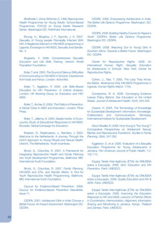 Birdthistle, I., Vince-Whitman, C. 1998. Reproductive         CEDPA. 2006. Empowering Adolescents in India:
     Health Programmes for Young Adults: School-Based               The Better Life Options Programme. Washington, DC:
     Programmes. FOCUS on Young Adults Research                     CEDPA.
     Series. Washington DC: Pathjnder International.
                                                                       CEDPA. 2008. Building Healthy Futures for Nigeria’s
         Birungi, H., Mugisha, J. F., Nyombi, J. K. 2007.           Youth: CEDPA’s Better Life Options Programme.
     Sexuality of Young people Perinatally Infected With            Washington DC: CEDPA.
     HIV: A Neglected Element in HIV/AIDS programming in
     Uganda. Exchange on HIV/AIDS, Sexuality and Gender,               CEDPA. 2008. Reaching Out to Young Girls in
     No. 3.                                                         Southern Africa: Towards a Better Future. Washington
                                                                    DC: CEDPA.
        Bogaarts, Y. 2006. Comprehensive Sexuality
     Education and Life Skills Training, Utrecht: World                 Center for Reproductive Rights. 2008. An
     Population Foundation.                                         International Human Right: Sexuality Education
                                                                    for Adolescents in Schools. New York: Center for
         Boler, T. et al. 2003. The Sound of Silence: Difkculties   Reproductive Rights.
     in Communicating on HIV/AIDS in Schools: Experiences
     from India and Kenya, London: ActionAid.                           Cohen, J., Tate, T. 2005. The Less They Know,
                                                                    the Better: Abstinence-Only HIV/AIDS Programmes in
        Boler, T., Aggleton, P. 2004. Life Skills-Based             Uganda. Human Rights Watch, 17(4).
     Education for HIV Prevention: A Critical Analysis.
     London: UK Working Group on Education and HIV/                     Constantine, N. A. 2008. Converging Evidence
     AIDS.                                                          Leaves Policy Behind: Sex Education in the United
                                                                    States. Journal of Adolescent Health, 42(4): 324-326.
         Boler, T., Archer, D. 2008. The Politics of Prevention:
     A Global Crisis in AIDS and Education. London: Pluto               Creech, H. 2005. The Terminology of Knowledge
     Press.                                                         for Sustainable Development: Information, Knowledge,
                                                                    Collaboration and Communications. Winnipeg:
        Boler, T., Jellema, A. 2005. Deadly Inertia: A Cross-       International Institute for Sustainable Development.
     country Study of Educational Responses to HIV/AIDS.
     Brussels: Global Campaign for Education.                           Dixon-Mueller, R. 2008. How Young is “Too Young”?
                                                                    Comparative Perspectives on Adolescent Sexual,
         Braeken, D., Rademakers, J., Reinders, J. 2002.            Marital, and Reproductive Transitions. Studies in Family
     Welcome to the Netherlands: A Journey Through the              Planning, 39(4): 247-262.
     Dutch Approach to Young People and Sexual Health.
     Utrecht, The Netherlands: Youth Incentives.                       Eggleston, E. et al. 2000. Evaluation of a Sexuality
                                                                    Education Programme for Young Adolescents in
         Brock, S., Columbia, R. 2007. A Framework for              Jamaica. Pan American Journal of Public Health, 7.2:
     Integrating Reproductive Health and Family Planning            102-112.
     into Youth Development Programmes, Baltimore, MD:
     International Youth Foundation.                                    Equipa Tarefa Inter-Agências (ETIA) da ONUSIDA
                                                                    sobre a Educação. 2006. Girls’ Education and HIV
         Brock, S., Columbia, R. 2007. Family Planning,             Prevention. Paris: UNESCO.
     HIV/AIDS and STIs, and Gender Matrix: A Tool for
     Youth Reproductive Health Programming, Baltimore,                 Equipa Tarefa Inter-Agências (ETIA) da ONUSIDA
     MD: International Youth Foundation.                            sobre a Educação. 2006. Quality Education and HIV &
                                                                    AIDS. Paris: UNESCO.
         Caucus for Evidence-Based Prevention. 2008.
     Caucus for Evidence-Based Prevention Newsletter.                   Equipa Tarefa Inter-Agências (ETIA) da ONUSIDA
     Issue 11.                                                      sobre a Educação. 2008. Improving the Education
                                                                    Response to HIV and AIDS: Lessons of Partner Efforts
         CEDPA. 2001. Adolescent Girls in India Choose a            in Coordination, Harmonisation, Alignment, Information
     Better Future: An Impact Assessment. Washington DC:            Sharing and Monitoring in Jamaica, Kenya, Thailand
     CEDPA.                                                         and Zambia. Paris: UNESCO.


50
 