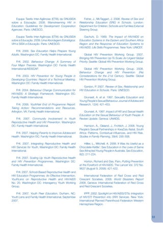 Equipa Tarefa Inter-Agências (ETIA) da ONUSIDA           Fisher, J., McTaggart, J. 2008. Review of Sex and
sobre a Educação. 2008. Mainstreaming HIV in            Relationship Education (SRE) in Schools. London:
Education: Guidelines for Development Cooperation       Department for Children, Schools and Families External
Agencies. Paris: UNESCO.                                Steering Group.

    Equipa Tarefa Inter-Agências (ETIA) da ONUSIDA          Gachuhi, D. 1999. The Impact of HIV/AIDS on
sobre a Educação. 2009. Uma Abordagem Estratégica:      Education Systems in the Eastern and Southern Africa
VIH e SIDA e Educação. Paris: UNESCO.                   Region and the Response of Education Systems to
                                                        HIV/AIDS: Life Skills Programmes. New York: UNICEF.
   FHI. 2000. Sex Education Helps Prepare Young
Adults. Washington DC: Family Health International.         Global HIV Prevention Working Group. 2007.
                                                        Bringing HIV Prevention Up To Scale: An Urgent Global
    FHI. 2002. Behaviour Change: A Summary of           Priority. Seattle: Global HIV Prevention Working Group.
Four Major Theories. Washington DC: Family Health
International/AIDSCAP.                                      Global HIV Prevention Working Group. 2008.
                                                        Behaviour Change and HIV Prevention: (Re)
   FHI. 2003. HIV Prevention for Young People in        Considerations for the 21st Century. Seattle: Global
Developing Countries: Report of a Technical Meeting.    HIV Prevention Working Group.
Washington DC: Family Health International.
                                                            Gordon, P. 2007. Review of Sex, Relationship and
    FHI. 2004. Behaviour Change Communication for       HIV Education in Schools. Paris: UNESCO.
HIV/AIDS: A Strategic Framework. Washington DC:
Family Health International.                               Grunseit, A. et al. 1997. Sexuality Education and
                                                        Young People’s Sexual Behaviour. Journal of Adolescent
     FHI. 2006. YouthNet End of Programme Report:       Research, 12(4): 421-453.
Taking Action: Recommendations and Resources,
Arlington, VA: Family Health International.                Grunsiet, A. 1997. Impact of HIV and Sexual Health
                                                        Education on the Sexual Behaviour of Youth People: A
   FHI. 2007. Community Involvement in Youth            Review Update. Geneva: UNAIDS.
Reproductive Health and HIV Prevention. Washington
DC: Family Health International.                             Harrison, A., Cleland, J., Frohlich, J. 2008. Young
                                                        People’s Sexual Partnerships in KwaZulu-Natal, South
   FHI. 2007. Helping Parents to Improve Adolescent     Africa: Patterns, Contextual Inkuences, and HIV Risk.
Health. Washington DC: Family Health International.     Studies in Family Planning, 39(4): 295-308.

    FHI. 2007. Integrating Reproductive Health and          Hillier, L., Mitchell, A. 2008. It Was As Useful as a
HIV Services for Youth, Washington DC: Family Health    Chocolate Kettle’: Sex Education in the Lives of Same
International.                                          Sex Attracted Young People in Australia. Sex Education,
                                                        8(2): 211-224.
   FHI. 2007. Scaling Up Youth Reproductive Health
and HIV Prevention Programmes. Washington DC:               Horton, Richard and Das, Pam, Putting Prevention
Family Health International.                            at the Forefront of HIV/AIDS, The Lancet Vol. 372 No.
                                                        9637 (August 9, 2008): 421-422.
    FHI. 2007. School-Based Reproductive Health and
HIV Education Programmes: An Effective Intervention.       International Federation of Red Cross and Red
YouthLens on Reproductive Health and HIV/AIDS           Crescent Societies. 2008. World Disasters Report
No. 20. Washington DC: Interagency Youth Working        2008. Geneva: International Federation of Red Cross
Group.                                                  and Red Crescent Societies.

   FHI. 2007. Youth Peer Education, Durham, NC:             IPPF. 2002. Spotlight on HIV/AIDS/STIs: Integration
Youth Lens and Family Health International, September   of HIV/STI Prevention into SRH Services. New York:
2007.                                                   International Planned Parenthood Federation Western
                                                        Hemisphere Region.



                                                                                                                    51
 