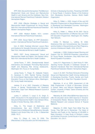 IPPF. 2004. Sex and the Hemisphere: The Millennium    Schools in Developing Countries, Preventing HIV/AIDS
     Development Goals and Sexual and Reproductive             in Young People: A Systemic Review of the Evidence
     Health in Latin America and the Caribbean. New York:      from Developing Countries, Geneva: World Health
     International Planned Parenthood Federation Western       Organization.
     Hemisphere Region.
                                                                   Kirby, D., Rolleri, L. 2005. Impact of Sex and HIV
        IPPF. 2008. Effective Strategies in Sexual and         Education Programmes on Sexual Behaviours of Youth
     Reproductive Health Programmes for Young People.          in Developing and Developed Countries. Washington
     New York: International Planned Parenthood Federation     DC: Family Health International.
     Western Hemisphere Region.
                                                                   Kirby, D., Rolleri, L., Wilson, M. M. 2007. Tool to
         IPPF. 2008. Medical Bulletin, 42(1). London:          Assess the Characteristics of Effective Sex and STD/
     International Planned Parenthood Federation.              HIV Education Programmes. Washington DC: Healthy
                                                               Teen Network.
        IPPF. 2008. Sexual Rights, An IPPF Declaration.
     London: International Planned Parenthood Federation.         Kohler, P., Manhart, L., Lefferty, W. 2008.
                                                               Abstinence-Only and Comprehensive Sex Education
        Irvin, A. 2004. Positively Informed: Lesson Plans      and the Initiation of Sexual Activity and Teen Pregnancy.
     and Guidance for Sexuality Educators and Advocates.       Journal of Adolescent Health, 42(4): 344-351.
     New York: International Women’s Health Coalition.
                                                                   Leerlooijer, J. 2006. Evidence-based Planning and
        IWHC. 2007. Young Adolescents’ Sexual and              Support Tool for SRHS/HIV-Prevention Interventions
     Reproductive Health and Rights: Sub-Saharan Africa.       for Young People. Amsterdam: Stop AIDS Now! and
     New York: International Women’s Health Coalition.         World Population Foundation.

         James-Traore, T. 2001. Developmentally Based             Lewis, A.Y., Ragoonanan, S., Saint-Victor, R. 1984.
     Interventions and Strategies: Promoting Reproductive      Teaching Human Sexuality in Caribbean Schools: A
     Health and Reducing Risk Among Adolescents.               Teacher’s Handbook. New York: International Planned
     Washington DC: Focus on Young Adults.                     Parenthood Federation Western Hemisphere Region.

         James-Traore, T., Finger, W., Daileader Ruland,           Lloyd, C. B. 2007. The Role of Schools in Promoting
     C., Savariaud, S. 2004. Teacher Training: Essential       Sexual and Reproductive Health Among Adolescents
     for School-Based Reproductive Health and HIV/AIDS         in Developing Countries. Poverty, Gender and Youth
     Education: Focus on Sub-Saharan Africa. Washington,       Working Paper No. 6. New York: Population Council.
     DC: Family Health International.
                                                                    Macintyre, K. et al. 2000. Assessment of Life
         Jewkes, R. et al. 2007. Evaluation of Stepping        Skills Programmes: A Study of Secondary Schools
     Stones: A Gender Transformative HIV Prevention            in Durban Metro and Mtunzini Magisterial District.
     Intervention. Cape Town: Medical Research Council of      Durban: University of Natal, Tulane University and the
     South Africa.                                             Population Council.

        Juárez, F., LeGrand, T., Lloyd, C. B., Singh, S.           Makokha, M. 2008. What MEMA Kwa Vijana has to
     2008. Introduction to the Special Issue on Adolescent     offer the education sector AIDS response in Tanzania:
     Sexual and Reproductive Health in Sub-Saharan Africa.     A Comparative Review. Mwanza: National Institute of
     Studies in Family Planning, 39(4): 239-244.               Medical Research and Liverpool School of Tropical
                                                               Medicine.
        Kirby, D., The Impact of Abstinence and
     Comprehensive Sex and STD/HIV Education                      Malambo, R. 2002. Teach Them While They Are
     Programmes on Adolescent Sexual Behaviour, Sexuality      Young, They Will Live to Remember: The Views of
     Research and Social Policy Vol. 5, No. 3 (September       Teachers and Pupils on the Teaching of HIV/AIDS in
     2008): 18-27.                                             Basic Education: A Case Study of Zambia’s Lusaka
                                                               and Southern Provinces. Current Issues in Comparative
         Kirby, D., Obasi, A., Laris, B. 2006. The             Education, 3(1): 39-51.
     Effectiveness of Sex Education and HIV Interventions in


52
 