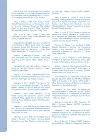 Pick, S. et al. 2007. Communication as a Protective       Indonesia and Thailand. Utrecht: World Population
     Factor: Evaluation of a Life Skills HIV/AIDS Prevention      Foundation.
     Programme for Mexican Elementary-School Students.
     AIDS Education and Prevention, 19(5): 408-421.                   Renju, J., Bahati, A., Lemmy, M. 2008. A Study
                                                                  Assessing the Integration of an Innovative Adolescent
         Pillay, Y., Flisher, A. 2008. Public Policy: A Tool to   Sexual and Reproductive Health Programme into
     Promote Adolescent Sexual and Reproductive Health,           Existing Local Government Structures. Mwanza:
     in Promoting Adolescent Sexual and Reproductive              National Institute for Medical Research and Liverpool
     Health in East and Southern Africa. Stockholm:               School of Tropical Medicine.
     Nordiska Afrikainstitute or Capetown: HSRC Press.
                                                                      Renju, J., Haule, B. 2006. Review of the National
        Piot, P. et al. 2008. Coming to Terms with                Multisectorial Strategic framework in District suppor-
     Complexity: A Call to Action for HIV Prevention. The         ted to implement the MEMA kwa Vijana intervention.
     Lancet, 372(9641): 845-859.                                  Mwanza: National Institute for Medical Research and
                                                                  Liverpool School of Tropical Medicine.
         Population Council. 2004. Transitions to Adulthood
     in the Context of AIDS in South Africa: The Impact              Rosen, J. E., Murray, N. J., Moreland, S. 2004.
     of Exposure to Life Skills Education on Adolescent           Sexuality Education in Schools: The International
     Knowledge, Skills, and Behaviour. Horizons Final             Experience and Implications for Nigeria. POLICY
     Report. Washington DC: Population Council.                   Working Paper Series No. 12. Washington, DC: Futures
                                                                  Group International.
          Porter, K. A., Mutunga, P., Stewart, J. 2007. Life
     Skills, Sexual Maturation and Sanitation: What‘s (Not)           Ross, D., Dick, B., Ferguson, J. 2006. Preventing
     Happening in Our School. African Studies Review,             HIV/AIDS in Young People: A Systematic Review of the
     April.                                                       Evidence from Developing Countries. Geneva: WHO.

         Ramonotsi, M. 2007. Failing Grades: Thousands                Santelli, J., Kantor, L. 2008. Introduction to Special
     of Children Lack AIDS Education in Lesotho. Lusaka:          Issue: Human Rights, Cultural and Scientikc Aspects of
     PANOS Southern Africa.                                       Abstinence-Only Policies and Programmes. Sexuality
                                                                  Research and Social Policy, 5(3): 1-5.
         Reedy, P. et al. 2003. Programmeming for HIV
     Prevention in South African Schools. Horizons Research            Save the Children and the Swedish Association for
     Summary. Washington DC: Population Council.                  Sexuality Education. 2007. Tell Me More! Children’s
                                                                  Rights and Sexuality in the Context of HIV/AIDS in
         Reinders, J. 2007. HIV/AIDS Prevention as Part           Africa. Stockholm: Save the Children and the Swedish
     of Comprehensive Sexuality Education: The Need to            Association for Sexuality Education.
     Address Sexuality in Schools and Integrate Vertical
     Programmes. Utrecht: World Population Foundation.               Schaalma, H. 2004. When the Researchers
                                                                  Have Gone Home to Write their Articles: Diffusion
         Reinders, J. 2007. SRH&R Education for Young             and Implementation of School-Based HIV-Prevention
     People Coping with Opposition: Lessons Learned               Programmes in Tanzania. East African Journal of Public
     from South Africa, Uganda, Kenya, Tanzania, Vietnam,         Health, 1(1): 23-31.
     Indonesia, Thailand and India. Utrecht: World Population
     Foundation.                                                     Schenker, I., Nyirenda, J. 2002. Preventing HIV/
                                                                  AIDS in Schools. Geneva: UNESCO International
         Reinders, J., et al. 2002. Systematic Development        Bureau of Education.
     of a Curriculum on Sexual Health and AIDS Prevention
     for Vietnamese Re-education Schools. Hanoi: Ministry              Senderowitz, J. 2004. Partnering With African Youth:
     of Education Viet Nam.                                       Pathknder International and The African Youth Alliance
                                                                  Experience. Watertown: Pathjnder International and
        Reinders, J., et al. 2006. Acknowledging Young            African Youth Alliance.
     People’s Sexuality and Rights: Computer-Based
     Sexuality and Life Skills Education in Uganda, Kenya,            Singh, S., Bankole, A., Woog, V. 2005. Evaluating
                                                                  the Need for Sex Education in Developing Countries:


54
 