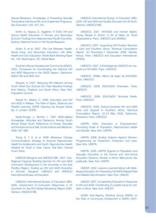 Sexual Behaviour, Knowledge of Preventing Sexually          UNESCO International Bureau of Education (IBE).
Transmitted Infections/HIV and Unplanned Pregnancy.      2005. HIV and AIDS and Quality Education for All Youth.
Sex Education, 5(4): 307-331.                            Geneva: UNESCO IBE.

   Smith, G., Kippax, S., Aggleton, P. 2000. HIV and        UNESCO. 2001. HIV/AIDS and Human Rights:
Sexual Health Education in Primary and Secondary         Young People in Action: A Kit of Ideas for Youth
Schools: Findings from Selected Asia-Pacikc Countries.   Organizations. Paris: UNESCO and UNAIDS.
Sydney: National Centre in HIV Social Research.
                                                             UNESCO. 2007. Supporting HIV-Positive Teachers
    Smith, R. et al. 2007. The Link Between Health,      in East and Southern Africa: Technical Consultation
Social Issue, and Secondary Education: Life Skills,      Report, 30 November-1 December 2006, Nairobi,
Health and Civic Education. World Bank Working Paper     Kenya. Paris: UNESCO and Education International-
No. 100. Washington, DC: World Bank.                     EFAIDS.

   Southern African Development Community (SADC).           UNESCO. 2007. A Estratégia da UNESCO em res-
2005. Framework for Coordinating the National HIV        posta ao HIV/AIDS. Paris: UNESCO.
and AIDS Response in the SADC Region. Gaborone:
SADC HIV and AIDS Unit.                                      UNESCO. 2008a. Marco de Ação de EDUSIDA.
                                                         Paris: UNESCO.
    Stewart, H. 2001. Reducing HIV Infection Among
Youth: What Can Schools Do? New Baseline Findings           UNESCO. 2008. EDUCAIDS Overviews. Paris:
from Mexico, Thailand, and South Africa. New York:       UNESCO.
Population Council.
                                                             UNESCO. 2008. EDUCAIDS Technical Briefs.
    Streuli, N., Moleni, C. 2008. Education and HIV      Paris: UNESCO.
and AIDS in Malawi: The Role of Open, Distance and
Flexible Learning. SOFIE Opening Up Access Series           UNESCO. 2008. School-Centered HIV and AIDS
No. 3. London: SOFIE.                                    Care and Support in Southern Africa: Technical
                                                         Consultation Report, 22-24 May 2008, Gaborone,
     Swart-Kruger, J., Richter, L. 1997. AIDS-related    Botswana. Paris: UNESCO.
Knowledge, Attitudes and Behaviour Among South
African Street Youth: Rekections on Power, Sexuality        UNFPA. 2003. Education is Empowerment:
and the Autonomous Self. Social Science and Medicine,    Promoting Goals in Population, Reproductive Health
45(6): 957-966.                                          and Gender. New York: UNFPA.

      Trang, D. T. K. et al. 2006. Behaviour Change         UNFPA. 2006. Ending Violence Against Women:
Communications Strategy to Improve Reproduction          Programming for Prevention, Protection and Care.
Health for Adolescents and Youth: Reproductive Health    New York: UNFPA.
Initiative for Youth in Asia. Hanoi: Viet Nam Central
Youth Union.                                                UNFPA. 2006. UNFPA Support to Population and
                                                         Sexuality Education in the Formal and Non-formal
    UNESCO Bangkok and UNESCO IBE. 2007. Sub-            Education Systems: Review in Africa. Manuscrito não
Regional Capacity-Building Seminar for HIV and AIDS      publicado. New York: UNFPA.
Curriculum Development in Six Countries in the Asia
Pacikca Region: Scaling up HIV and AIDS Education           UNICEF. 2002. Lessons Learned About Life Skills-
in Schools. Bangkok: UNESCO and UNESCO                   Based Education for Preventing HIV/AIDS Related Risk
International Bureau of Education.                       and Related Discrimination. New York: UNICEF.

   UNESCO International Bureau of Education (IBE).           UNICEF. 2007. Accelerating Education’s Response
2005. Assessment of Curriculum Responses in 35           to HIV and AIDS: Contributing to a better future for chil-
Countries for the EFA Global Monitoring Report 2005.     dren in Africa. New York: UNICEF.
Geneva: UNESCO IBE.
                                                             USAID Inter-Agency Working Group (IAWG) on
                                                         the Role of Community Involvement in ASRH. 2007.


                                                                                                                      55
 