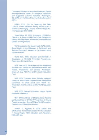Community Pathways to Improved Adolescent Sexual
     and Reproductive Health: A Conceptual Framework
     and Suggested Outcome Indicators. Washington,
     DC: IAWG on the Role of Community Involvement in
     ASRH.

        USAID. 2002. Tips for Developing Life Skills
     Curricula for HIV Prevention Among African Youth: A
     Synthesis of Emerging Lessons. Technical Paper No.
     115. Washington DC: USAID.

         Visser-Valfrey, M. 2005. Addressing HIV/AIDS in
     Education: A Survey of Field Staff of the Netherlands
     Ministry of Foreign Affairs. Amsterdam: The Netherlands
     Ministry of Foreign Affairs.

         World Association for Sexual Health (WAS). 2008.
     Sexual Health for the Millennium: A Declaration and
     Technical Document. Minneapolis: World Association
     for Sexual Health.

        World Bank. 2003. Education and HIV/AIDS: A
     Sourcebook of HIV/AIDS Prevention Programmes.
     Washington, DC: World Bank.

         WPF. 2004. AIDS, Sex & Reproduction: Integrating
     HIV/AIDS and Sexual and Reproductive Health into
     Policies, Programmes and Services. Amsterdam:
     Share-net, Stop AIDS Now and the World Population
     Fund.

         WPF. 2006. Openness About Sexuality Important
     for People and Societies, Paper from the International
     Conference on What About Sex? March 6-7.
     Amsterdam: Youth Incentives and the World Population
     Fund.

        WPF. 2006. Sexuality Education. Utrecht: World
     Population Foundation.

        WPF. 2008. Evidence- and Rights-Based Planning
     and Support Tool for SRHR/HIV Preventions for Young
     People. Amsterdam: Stop AIDS Now, World Population
     Foundation and Maastricht University.

         Yankah, E., Aggleton, P. 2008. Effects and
     Effectiveness of Life Skills Education for HIV Education
     in Young People. AIDS Education and Prevention,
     20(6): 465-485.




56
 