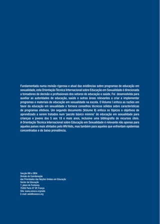 Fundamentada numa revisão rigorosa e atual das evidências sobre programas de educação em
sexualidade, esta Orientação Técnica Internacional sobre Educação em Sexualidade é direcionada
a tomadores de decisão e pro ssionais dos setores de educação e saúde. Foi desenvolvida para
auxiliar as autoridades de educação, saúde e outras áreas relevantes a criar e implementar
programas e materiais de educação em sexualidade na escola. O Volume I enfoca as razões em
favor da educação em sexualidade e fornece conselhos técnicos sólidos sobre características
de programas efetivos. Um segundo documento (Volume II) enfoca os tópicos e objetivos de
aprendizado a serem tratados num ‘pacote básico mínimo’ de educação em sexualidade para
crianças e jovens dos 5 aos 18 e mais anos, inclusive uma bibliogra a de recursos úteis.
A Orientação Técnica Internacional sobre Educação em Sexualidade é relevante não apenas para
aqueles países mais afetados pelo HIV/Aids, mas também para aqueles que enfrentam epidemias
concentradas e de baixa prevalência.




Secção VIH e SIDA
Divisão de Coordenação
das Prioridades das Nações Unidas em Educação
Sector de Educação
7, place de Fontenoy
75352 Paris 07 SP, França
Site: www.unesco.org/aids
E-mail: aids@unesco.org
 