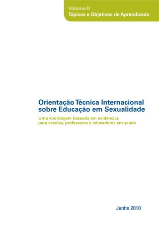 Volume II
              Tópicos e Objetivos de Aprendizado




Orientação Técnica Internacional
sobre Educação em Sexualidade
Uma abordagem baseada em evidências
para escolas, professores e educadores em saúde




                                     Junho 2010
 
