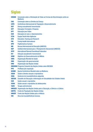 Siglas
     CEDAW Convenção sobre a Eliminação de Todas as Formas de Discriminação contra as
             Mulheres
     CDC     Convenção sobre os Direitos da Criança
     CIPD    Conferência Internacional de População e Desenvolvimento
     DST     Doença sexualmente transmissível
     EFP     Educação, Formação e Pesquisa
     EPT     Educação para Todos
     ESR     Educação em sexo e relacionamentos
     ETIA    Equipa Tarefa Inter-Agências
     ETR     Education, Training and Research
     FHI     Family Health International
     HPV     Papilomavírus humano
     IBE     Bureau Internacional de Educação (UNESCO)
     IIEP    Instituto Internacional para o Planejamento Educacional (UNESCO)
     IPPF    International Planned Parenthood Federation
     IST     Infecção sexualmente transmissível
     ODM     Objetivos de Desenvolvimento do Milênio
     OMS     Organização Mundial da Saúde
     ONG     Organização não governamental
     ONU     Organização das Nações Unidas
     ONUSIDA Programa Conjunto das Nações Unidas sobre VIH/SIDA
     PPE     Pro laxia pós-exposição
     QCMM Quarta Conferência Mundial sobre as Mulheres
     SDSR    Saúde e direitos sexuais e reprodutivos
     SIDA    Síndrome de imunode ciência adquirida
     SIECUS Conselho de Educação e Informação em Sexualidade dos Estados Unidos
     SSR     Saúde sexual e reprodutiva
     SSRA    Saúde sexual e reprodutiva de adolescentes
     TARV    Terapia antirretroviral
     UNESCO Organização das Nações Unidas para a Educação, a Ciência e a Cultura
     UNFPA Fundo de População das Nações Unidas
     UNICEF Fundo das Nações Unidas para a Infância
     VIH     Vírus da imunode ciência humana




iv
 