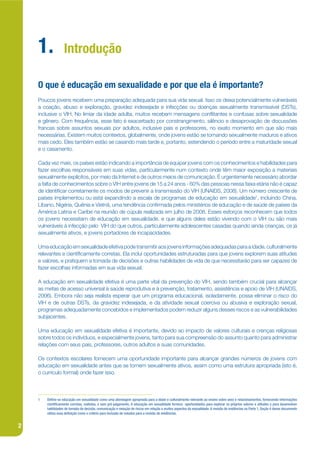 1.             Introdução

    O que é educação em sexualidade e por que ela é importante?
    Poucos jovens recebem uma preparação adequada para sua vida sexual. Isso os deixa potencialmente vulneráveis
    a coação, abuso e exploração, gravidez indesejada e infecções ou doenças sexualmente transmissível (DSTs),
    inclusive o VIH. No limiar da idade adulta, muitos recebem mensagens conkitantes e confusas sobre sexualidade
    e gênero. Com frequência, esse fato é exacerbado por constrangimento, silêncio e desaprovação de discussões
    francas sobre assuntos sexuais por adultos, inclusive pais e professores, no exato momento em que são mais
    necessárias. Existem muitos contextos, globalmente, onde jovens estão se tornando sexualmente maduros e ativos
    mais cedo. Eles também estão se casando mais tarde e, portanto, estendendo o período entre a maturidade sexual
    e o casamento.

    Cada vez mais, os países estão indicando a importância de equipar jovens com os conhecimentos e habilidades para
    fazer escolhas responsáveis em suas vidas, particularmente num contexto onde têm maior exposição a materiais
    sexualmente explícitos, por meio da Internet e de outros meios de comunicação. É urgentemente necessário abordar
    a falta de conhecimentos sobre o VIH entre jovens de 15 a 24 anos - 60% das pessoas nessa faixa etária não é capaz
    de identijcar corretamente os modos de prevenir a transmissão do VIH (UNAIDS, 2008). Um número crescente de
    países implementou ou está expandindo a escala de programas de educação em sexualidade1, incluindo China,
    Líbano, Nigéria, Quênia e Vietnã, uma tendência conjrmada pelos ministérios de educação e de saúde de países da
    América Latina e Caribe na reunião de cúpula realizada em julho de 2008. Esses esforços reconhecem que todos
    os jovens necessitam de educação em sexualidade, e que alguns deles estão vivendo com o VIH ou são mais
    vulneráveis à infecção pelo VIH do que outros, particularmente adolescentes casadas quando ainda crianças, os já
    sexualmente ativos, e jovens portadores de incapacidades.

    Uma educação em sexualidade efetiva pode transmitir aos jovens informações adequadas para a idade, culturalmente
    relevantes e cientijcamente corretas. Ela inclui oportunidades estruturadas para que jovens explorem suas atitudes
    e valores, e pratiquem a tomada de decisões e outras habilidades de vida de que necessitarão para ser capazes de
    fazer escolhas informadas em sua vida sexual.

    A educação em sexualidade efetiva é uma parte vital da prevenção do VIH, sendo também crucial para alcançar
    as metas de acesso universal à saúde reprodutiva e à prevenção, tratamento, assistência e apoio de VIH (UNAIDS,
    2006). Embora não seja realista esperar que um programa educacional, isoladamente, possa eliminar o risco do
    VIH e de outras DSTs, da gravidez indesejada, e da atividade sexual coerciva ou abusiva e exploração sexual,
    programas adequadamente concebidos e implementados podem reduzir alguns desses riscos e as vulnerabilidades
    subjacentes.

    Uma educação em sexualidade efetiva é importante, devido ao impacto de valores culturais e crenças religiosas
    sobre todos os indivíduos, e especialmente jovens, tanto para sua compreensão do assunto quanto para administrar
    relações com seus pais, professores, outros adultos e suas comunidades.

    Os contextos escolares fornecem uma oportunidade importante para alcançar grandes números de jovens com
    educação em sexualidade antes que se tornem sexualmente ativos, assim como uma estrutura apropriada (isto é,
    o currículo formal) onde fazer isso.



    1   De ne-se educação em sexualidade como uma abordagem apropriada para a idade e culturalmente relevante ao ensino sobre sexo e relacionamentos, fornecendo informações
        cienti camente corretas, realistas, e sem pré-julgamento. A educação em sexualidade fornece oportunidades para explorar os próprios valores e atitudes e para desenvolver
        habilidades de tomada de decisão, comunicação e redução de riscos em relação a muitos aspectos da sexualidade. A revisão de evidências na Parte 1, Seção 4 desse documento
        utiliza essa de nição como o critério para inclusão de estudos para a revisão de evidências.


2
 