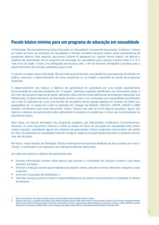Pacote básico mínimo para um programa de educação em sexualidade
A Orientação Técnica Internacional sobre Educação em Sexualidade compreende duas partes. O Volume 1 enfoca
as razões em favor da educação em sexualidade e fornece conselhos técnicos sólidos sobre características de
programas efetivos. Este segundo documento (Volume II) apresenta um ‘pacote mínimo básico’ de tópicos e
objetivos de aprendizado de um programa de educação em sexualidade para crianças e jovens entre 5 a 18 e
mais anos de idade, e inclui uma bibliograja de recursos úteis, a jm de fornecer orientações concretas para o
desenvolvimento de currículos adaptados para o local.

O pacote completo dessa Orientação Técnica Internacional fornece uma plataforma para pessoas envolvidos em
política, advocacy e desenvolvimento de novos programas ou na revisão e expansão da escala de programas
existentes.

O desenvolvimento dos tópicos e objetivos de aprendizado foi subsidiado por uma revisão especialmente
encomendada de currículos existentes em 12 países2, diretrizes e padrões identijcados por informantes chave, e
por meio de buscas em bancos de dados relevantes, sítios internet e listas eletrônicas de endereços relevantes3 (ver
Referências). O desenvolvimento da Orientação também contou com entrevistas com especialistas reconhecidos
(ver a lista no Apêndice III), e por uma reunião de consultoria técnica global realizada em fevereiro de 2009 com
especialistas de 13 países (ver a lista no Apêndice IV). Colegas da UNAIDS, UNESCO, UNFPA, UNICEF e OMS
também contribuíram para esse documento. Assim, embora não seja de forma alguma exaustiva, alguns dos
tópicos e objetivos de aprendizado estão solidamente incrustados em evidências, e todos são fundamentados na
experiência prática.

Além disso, os tópicos abordados nos programas avaliados que efetivamente modijcaram comportamentos,
revisados no outro documento (Volume I) sobre as razões em favor da educação em sexualidade (http://www.
unesco.org/aids), subsidiaram alguns dos objetivos de aprendizado. Outros programas mencionados nas razões
em favor da educação em sexualidade tratavam de alguns objetivos de aprendizado descritos no presente volume,
mas não de todos.

No futuro, novas versões da Orientação Técnica Internacional incorporarão feedback de seus usuários em todo o
mundo, e continuarão a ser baseadas nas melhores evidências disponíveis.

As metas dos tópicos e objetivos de aprendizado são:

•   fornecer informações corretas sobre tópicos que suscitam a curiosidade de crianças e jovens e que esses
    precisam conhecer;
•   fornecer a crianças e jovens oportunidades para explorar valores, atitudes e normas referentes a relações sociais
    e sexuais;
•   promover a aquisição de habilidades; e
•   estimular crianças e jovens a assumir responsabilidade por seu próprio comportamento e a respeitar os direitos
    de terceiros.




2   África do Sul, Botsuana, EUA, Etiópia, Indonésia, Jamaica, Namíbia, Nigéria, Quênia, Tailândia, Tanzânia e Zâmbia.
3   Incluindo, entre outros, os seguintes sites: SIECUS; Johns Hopkins Bloomberg School of Public Health Center for Communications Program’s The Info Project; International HIV/AIDS
    Alliance; Family Health International; Instituto de Educação, Universidade de Londres; Organização das Nações Unidas para a Educação, a Ciência e a Cultura (UNESCO); Escritório
    Internacional de Educação da UNESCO (IBE); Fundo de População das Nações Unidas (UNFPA); e International Planned Parenthood Federation (IPPF).


                                                                                                                                                                                        3
 