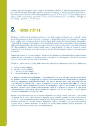 Parte de um pacote abrangente, todos os objetivos de aprendizado abordam as necessidades de crianças e jovens
    por informações e direito à educação. Entretanto, enquanto somente alguns desses objetivos de aprendizado são
    concebidos especijcamente para reduzir comportamentos sexuais de risco, outros buscarão modijcar normas
    sociais, facilitar a comunicação de assuntos sexuais, remover barreiras sociais e de atitudes à educação em
    sexualidade, e aumentar os conhecimentos.




    2.          Faixas etárias
    Os tópicos e objetivos de aprendizado neste volume visam a alunos do ensino fundamental e médio. Entretanto,
    como muitas pessoas não receberam nenhuma educação em sexualidade nesses níveis, alunos do ensino superior
    também podem se benejciar dos objetivos de aprendizado da Orientação Técnica Internacional. Na verdade, a
    necessidade de educação em sexualidade no nível superior pode ser especialmente crucial, pois muitos estudantes
    estão vivendo longe de casa pela primeira vez, podem desenvolver relacionamentos, e tornar-se sexualmente ativos.
    Além disso, os tópicos e objetivos de aprendizado podem vir a ser úteis para a formação de professores e para o
    desenvolvimento de currículos, ou simplesmente como uma lista de verijcação para revisar currículos e programas
    já existentes.

    É igualmente importante prover educação em sexualidade a crianças e jovens fora da escola, especialmente para
    aqueles que sejam marginalizados, por várias razões, e particularmente vulneráveis a um início da atividade sexual
    precoce e não preparado e à exploração e abuso sexual.

    Os tópicos e objetivos de aprendizado dirigem-se a quatro faixas etárias, cada uma com seu nível correspondente:

    1.   5 a 8 anos de idade (Nível 1)
    2.   9 a 12 anos de idade (Nível 2)
    3.   12 a 15 anos de idade (Nível 3)
    4.   15 a 18 e mais anos de idade (Nível 4)

    Os objetivos de aprendizado são divididos logicamente por estágios, e os conceitos para alunos mais jovens
    tipicamente incluem mais informações básicas, tarefas cognitivas menos avançadas, e atividades menos complexas.
    Existe uma superposição deliberada entre os níveis 3 e 4, a jm de acomodar a faixa etária mais ampla de alunos
    que podem estar na mesma classe. O nível 4 dirige-se a alunos de 15 a 18 anos e mais, reconhecendo que alguns
    alunos no ensino médio podem ter mais de 18 anos, e que os tópicos e objetivos de aprendizado também podem
    ser usados com alunos mais maduros no ensino terciário. Todas as informações discutidas com as faixas etárias
    citadas devem estar harmonizadas com as capacidades cognitivas dos alunos e dar atenção a crianças e jovens
    com incapacidades intelectuais/de aprendizado.

    As preocupações e necessidades de saúde sexual e reprodutiva de crianças e jovens, bem como a idade de início
    da atividade sexual, variam consideravelmente dentro de regiões, países e comunidades, bem como entre elas.
    Por sua vez, isso provavelmente afetará a percepção da adequação de objetivos particulares de aprendizado no
    momento de desenvolver currículos, materiais e programas. Portanto, os objetivos de aprendizado devem ser
    ajustados aos seus contextos. Entretanto, isso deve ser feito em resposta aos dados e evidências disponíveis, e não
    devido a um desconforto pessoal ou uma oposição percebida.




4
 