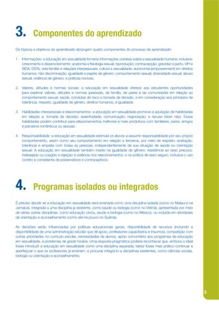 3.         Componentes do aprendizado
Os tópicos e objetivos do aprendizado abrangem quatro componentes do processo de aprendizado:

1. Informações: a educação em sexualidade fornece informações corretas sobre a sexualidade humana, inclusive:
   crescimento e desenvolvimento; anatomia e jsiologia sexual; reprodução; contracepção; gravidez e parto; VIH e
   SIDA; DSTs; vida familiar e relações interpessoais; cultura e sexualidade; autonomia (empowerment) em direitos
   humanos; não discriminação, igualdade e papéis de gênero; comportamento sexual; diversidade sexual; abuso
   sexual; violência de gênero; e práticas nocivas.

2. Valores, atitudes e normas sociais: a educação em sexualidade oferece aos estudantes oportunidades
   para explorar valores, atitudes e normas (pessoais, da família, de pares e da comunidade) em relação ao
   comportamento sexual, saúde, condutas de risco e tomada de decisão, e em consideração aos princípios de
   tolerância, respeito, igualdade de gênero, direitos humanos, e igualdade.

3. Habilidades interpessoais e relacionamentos: a educação em sexualidade promove a aquisição de habilidades
   em relação a: tomada de decisão; assertividade; comunicação; negociação; e recusa (dizer não). Essas
   habilidades podem contribuir para relacionamentos melhores e mais produtivos com familiares, pares, amigos
   e parceiros românticos ou sexuais.

4. Responsabilidade: a educação em sexualidade estimula os alunos a assumir responsabilidade por seu próprio
   comportamento, assim como seu comportamento em relação a terceiros, por meio de respeito; aceitação;
   tolerância e empatia com todas as pessoas, independentemente de sua situação de saúde ou orientação
   sexual. A educação em sexualidade também insiste na igualdade de gênero; resistência ao sexo precoce,
   indesejado ou coagido e rejeição à violência nos relacionamentos; e na prática de sexo seguro, inclusive o uso
   correto e consistente de preservativos e contraceptivos.




4.         Programas isolados ou integrados
É preciso decidir se a educação em sexualidade será ensinada como uma disciplina isolada (como no Malauí e na
Jamaica), integrada a uma disciplina já existente, como saúde ou biologia (como no Vietnã), apresentada por meio
de várias outras disciplinas, como educação cívica, saúde e biologia (como no México), ou incluída em atividades
de orientação e aconselhamento (como até há pouco no Quênia).

As decisões serão inkuenciadas por políticas educacionais gerais, disponibilidade de recursos (incluindo a
disponibilidade de uma administração escolar que dê apoio, professores capacitados e insumos), competição com
outras prioridades no currículo escolar, necessidades de alunos, apoio comunitário aos programas de educação
em sexualidade, e problemas de grade horária. Uma resposta pragmática poderia reconhecer que, embora o ideal
fosse introduzir a educação em sexualidade como uma disciplina separada, talvez fosse mais prático continuar e
aperfeiçoar o que os professores já ensinam, e procurar integrá-lo a disciplinas existentes, como ciências sociais,
biologia ou orientação e aconselhamento.




                                                                                                                      5
 