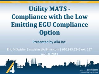 Utility MATS Compliance with the Low
Emitting EGU Compliance
Option
Presented by All4 Inc.
Eric M Swisher| eswisher@all4inc.com | 610.933.5246 ext. 117
April 8, 2013

www.all4inc.com
Kimberton, PA | 610.933.5246
Columbus, GA | 706.221.7688

 