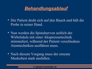 Behandlungsablauf Der Patient dreht sich auf den Bauch und hält die Probe in seiner Hand. Nun werden die Spinalnerven seitlich der Wirbelsäule mit einer Akupressurtechnik stimmuliert, während der Patient verschiedene Atemtechniken ausführen muss. Nach diesem Vorgang muss der erneute Muskeltest stark ausfallen. 