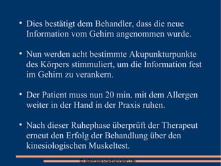 Dies bestätigt dem Behandler, dass die neue Information vom Gehirn angenommen wurde. Nun werden acht bestimmte Akupunkturpunkte des Körpers stimmuliert, um die Information fest im Gehirn zu verankern. Der Patient muss nun 20 min. mit dem Allergen weiter in der Hand in der Praxis ruhen. Nach dieser Ruhephase überprüft der Therapeut erneut den Erfolg der Behandlung über den kinesiologischen Muskeltest. 
