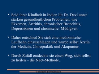 Seid ihrer Kindheit in Indien litt Dr. Devi unter starken gesundheitlichen Problemen, wie Ekzemen, Artrithis, chronischer Bronchitis, Depressionen und chronischer Müdigkeit. Daher entschied Sie sich eine medizinische Laufbahn einzuschlagen und wurde selbst Ärztin der Medizin, Chiropraktik und Akupuntur. Durch Zufall entdeckte sie einen Weg, sich selbst zu heilen – die Naet-Methode. 