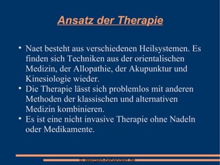 Ansatz der Therapie Naet besteht aus verschiedenen Heilsystemen. Es finden sich Techniken aus der orientalischen Medizin, der Allopathie, der Akupunktur und Kinesiologie wieder. Die Therapie lässt sich problemlos mit anderen Methoden der klassischen und alternativen Medizin kombinieren. Es ist eine nicht invasive Therapie ohne Nadeln oder Medikamente. 
