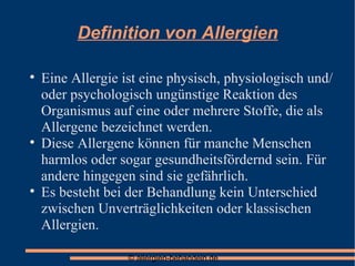 Definition von Allergien Eine Allergie ist eine physisch, physiologisch und/oder psychologisch ungünstige Reaktion des Organismus auf eine oder mehrere Stoffe, die als Allergene bezeichnet werden. Diese Allergene können für manche Menschen harmlos oder sogar gesundheitsfördernd sein. Für andere hingegen sind sie gefährlich. Es besteht bei der Behandlung kein Unterschied zwischen Unverträglichkeiten oder klassischen Allergien. 